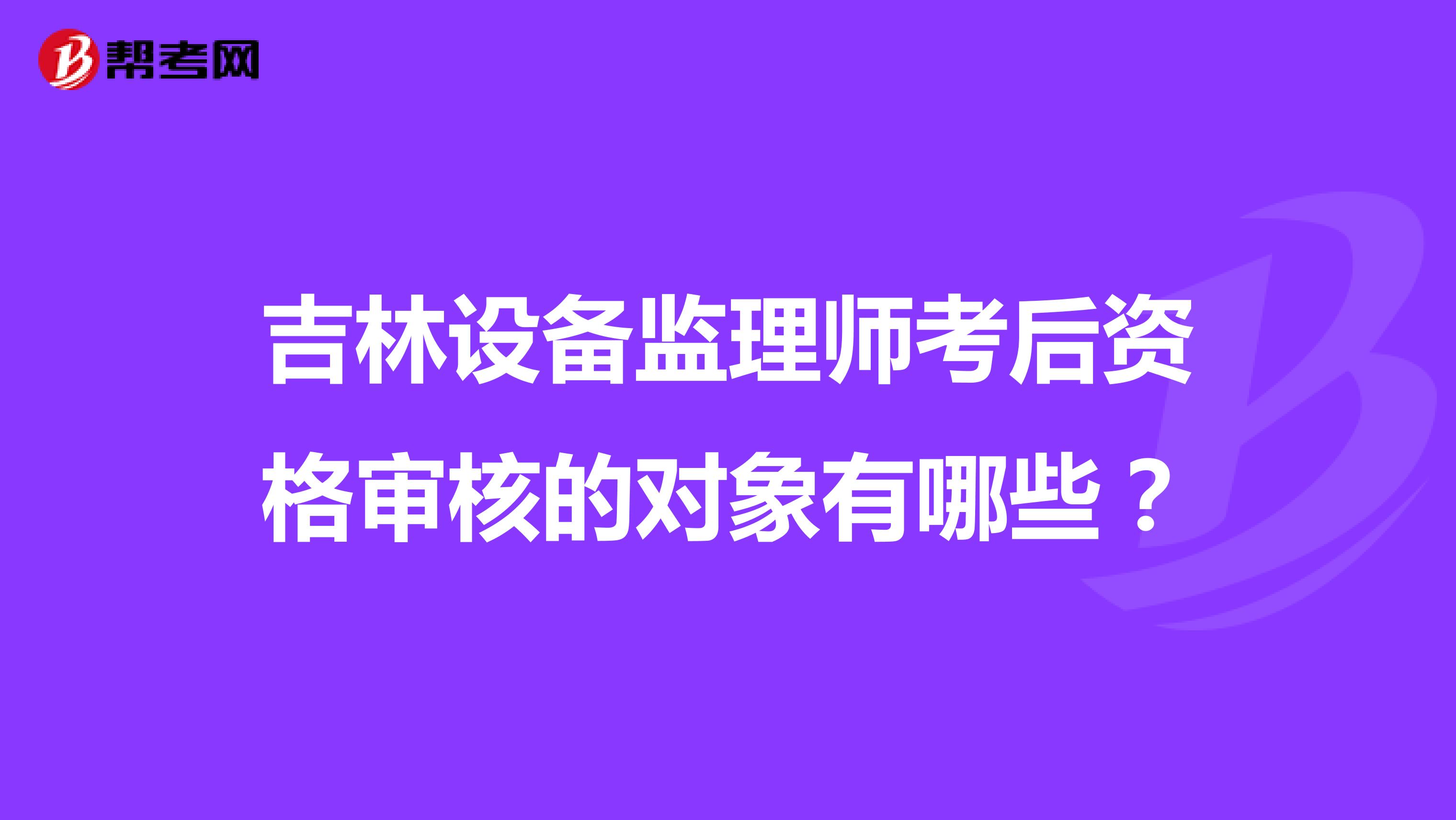吉林設(shè)備監(jiān)理師考后資格審核的對象有哪些?