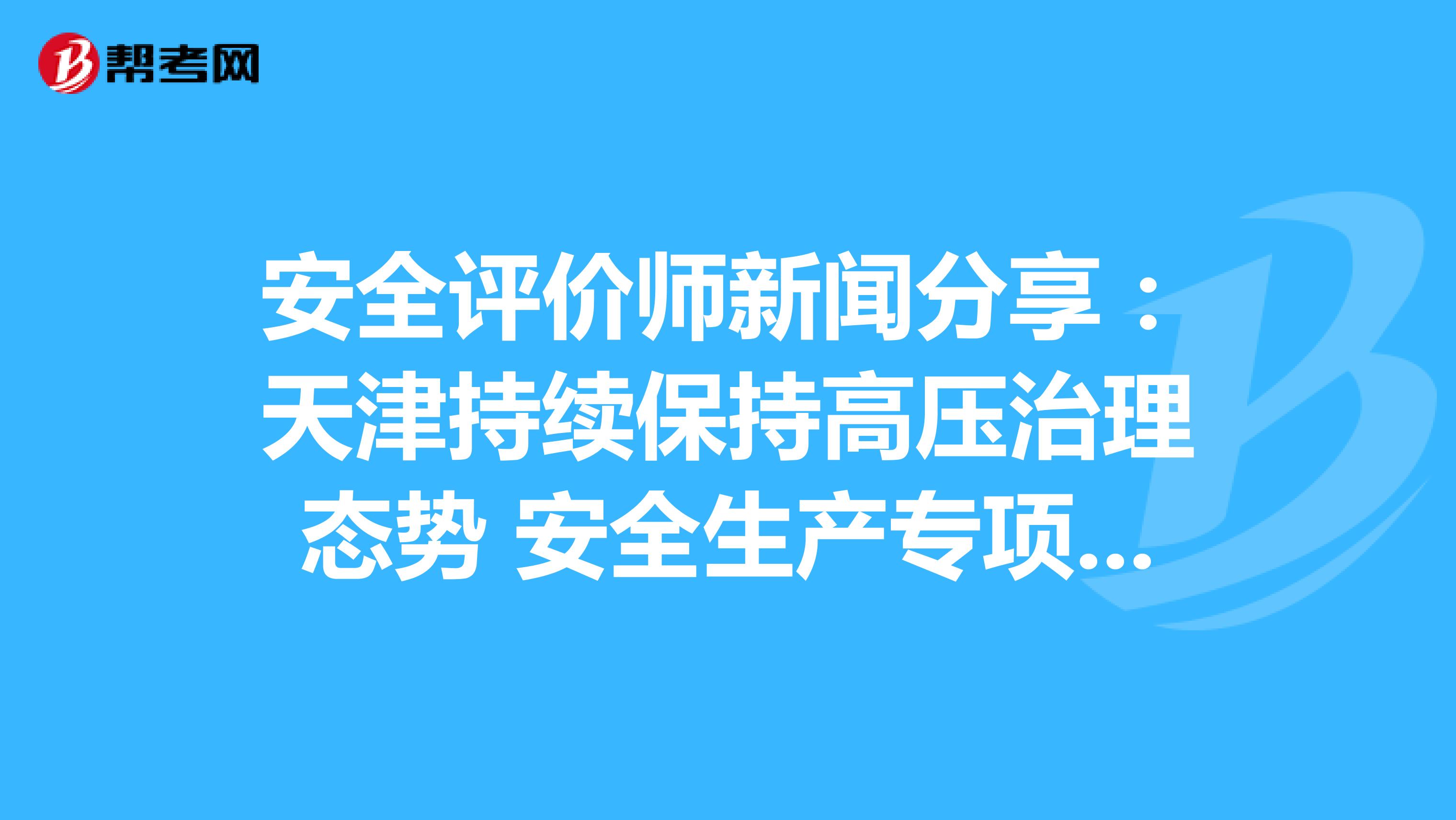 安全评价师新闻分享：天津持续保持高压治理态势 安全生产专项整治三年行动进入集中攻坚阶段