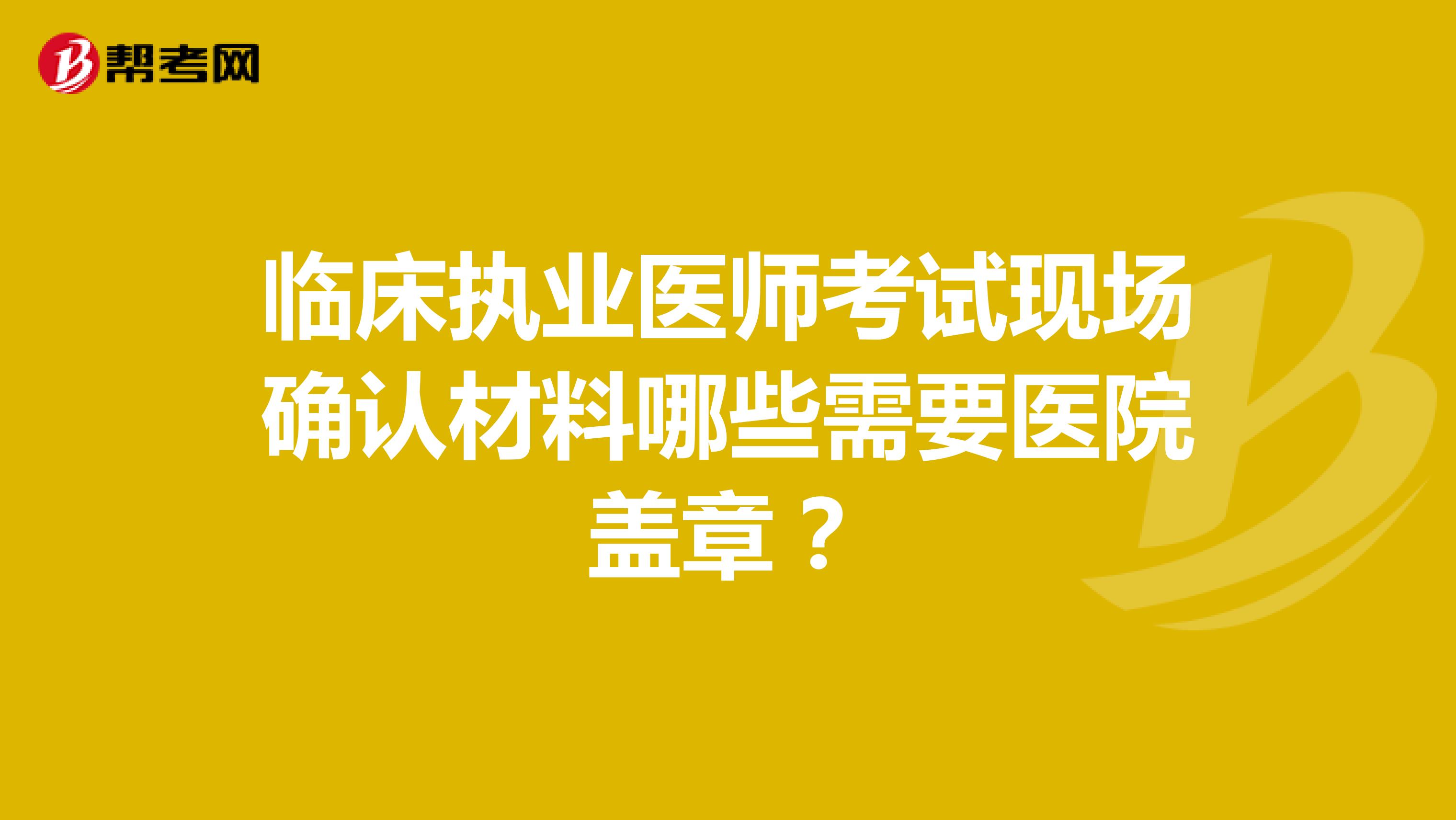 临床执业医师考试现场确认材料哪些需要医院盖章？