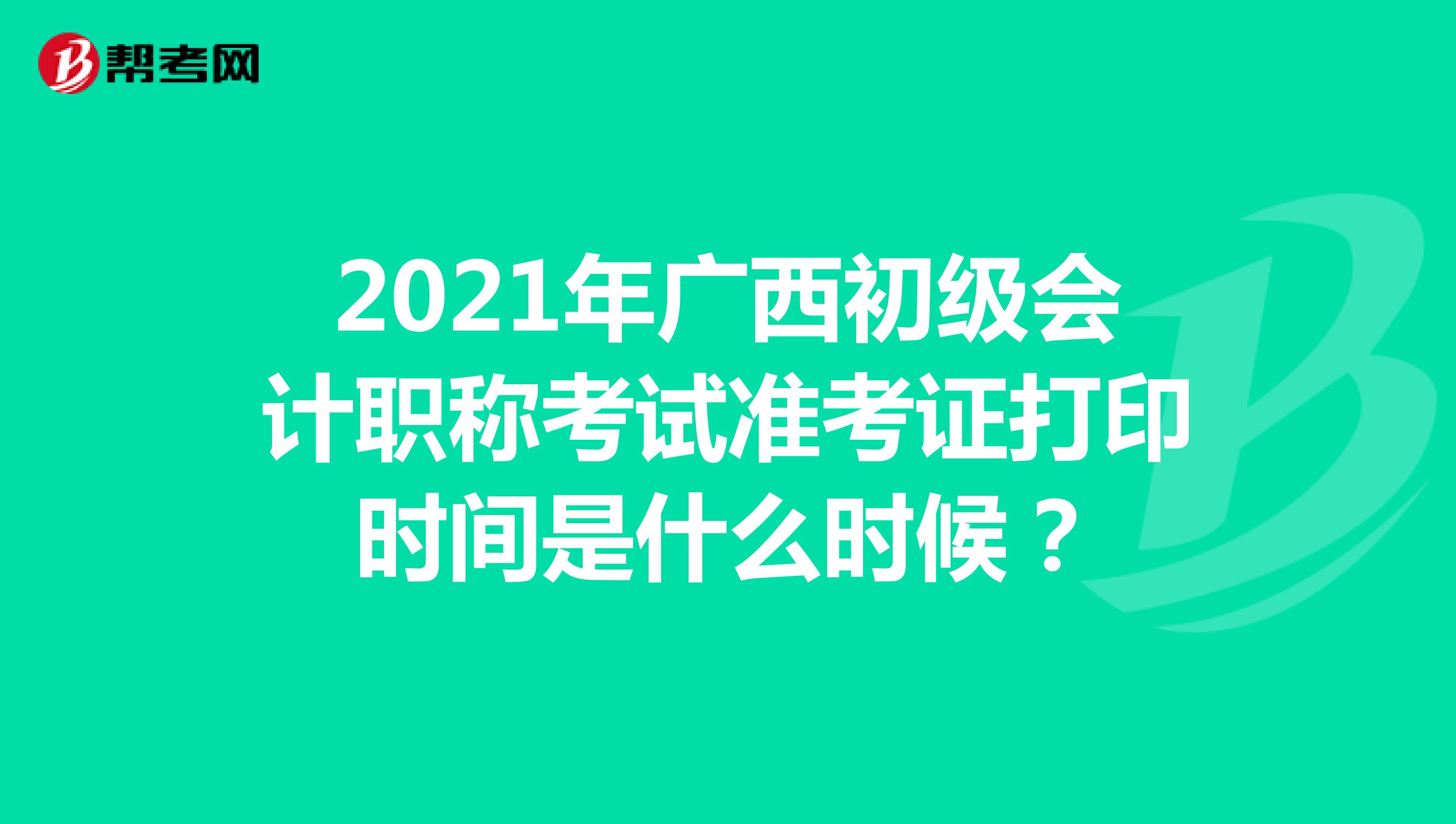 2021年广西初级会计职称考试准考证打印时间是什么时候？