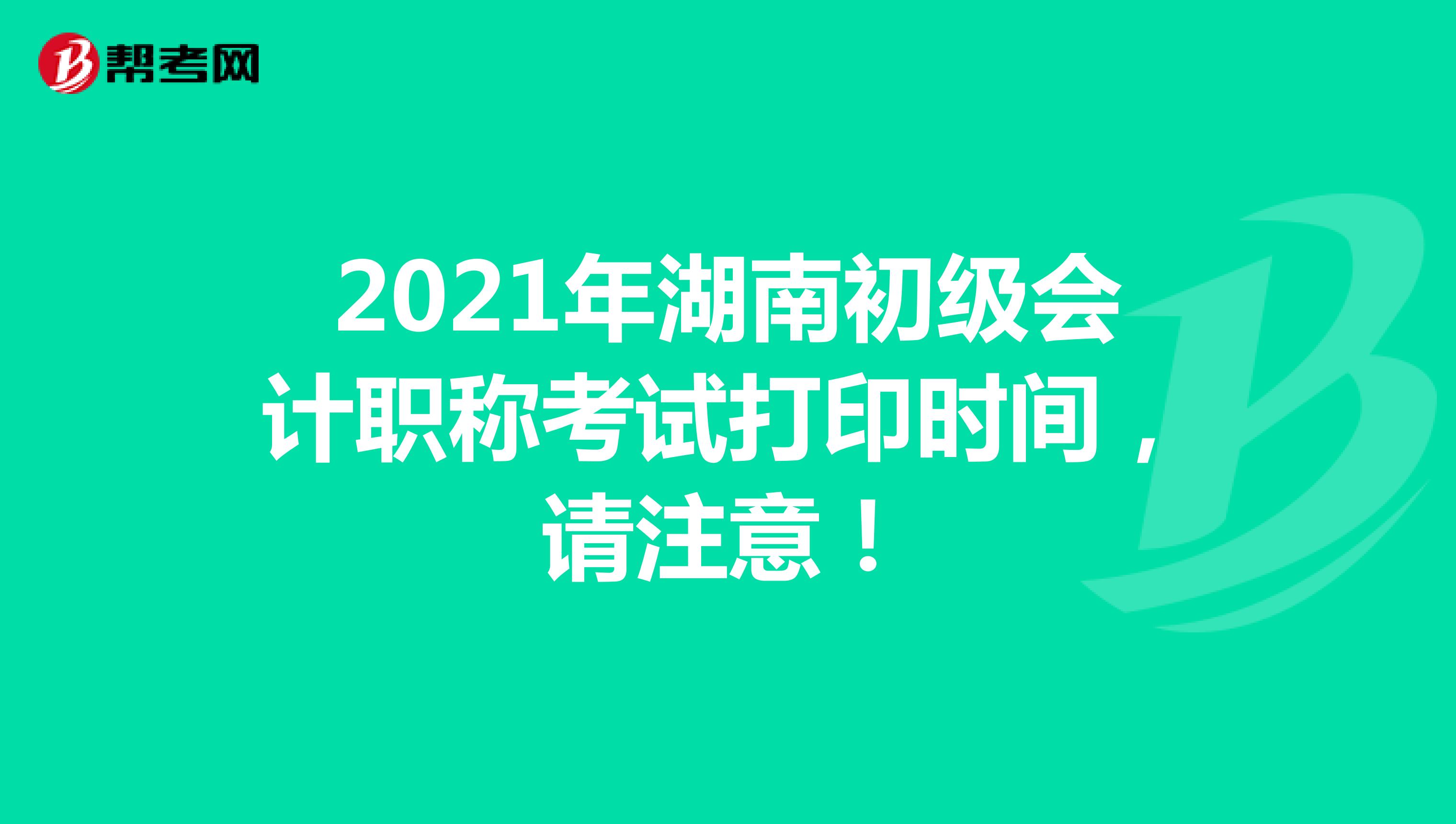 2021年湖南初级会计职称考试打印时间，请注意！