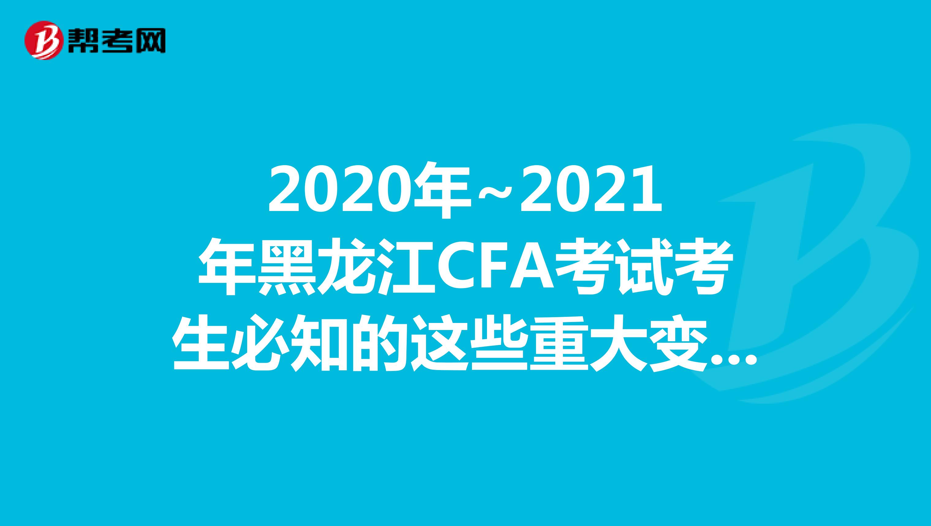 2020年~2021年黑龙江CFA考试考生必知的这些重大变化，快来看看吧！