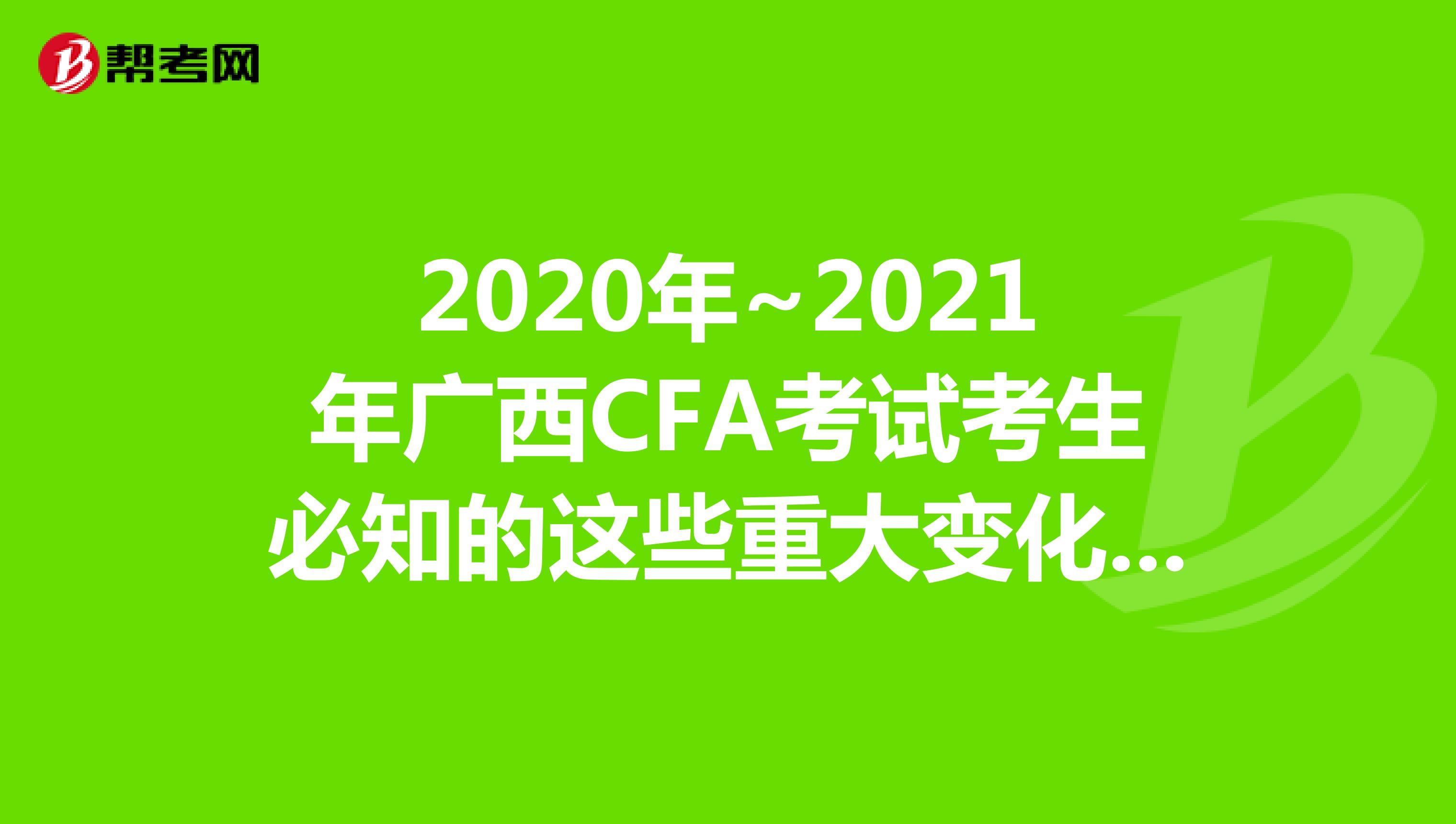 2020年~2021年广西CFA考试考生必知的这些重大变化，快来看看吧！
