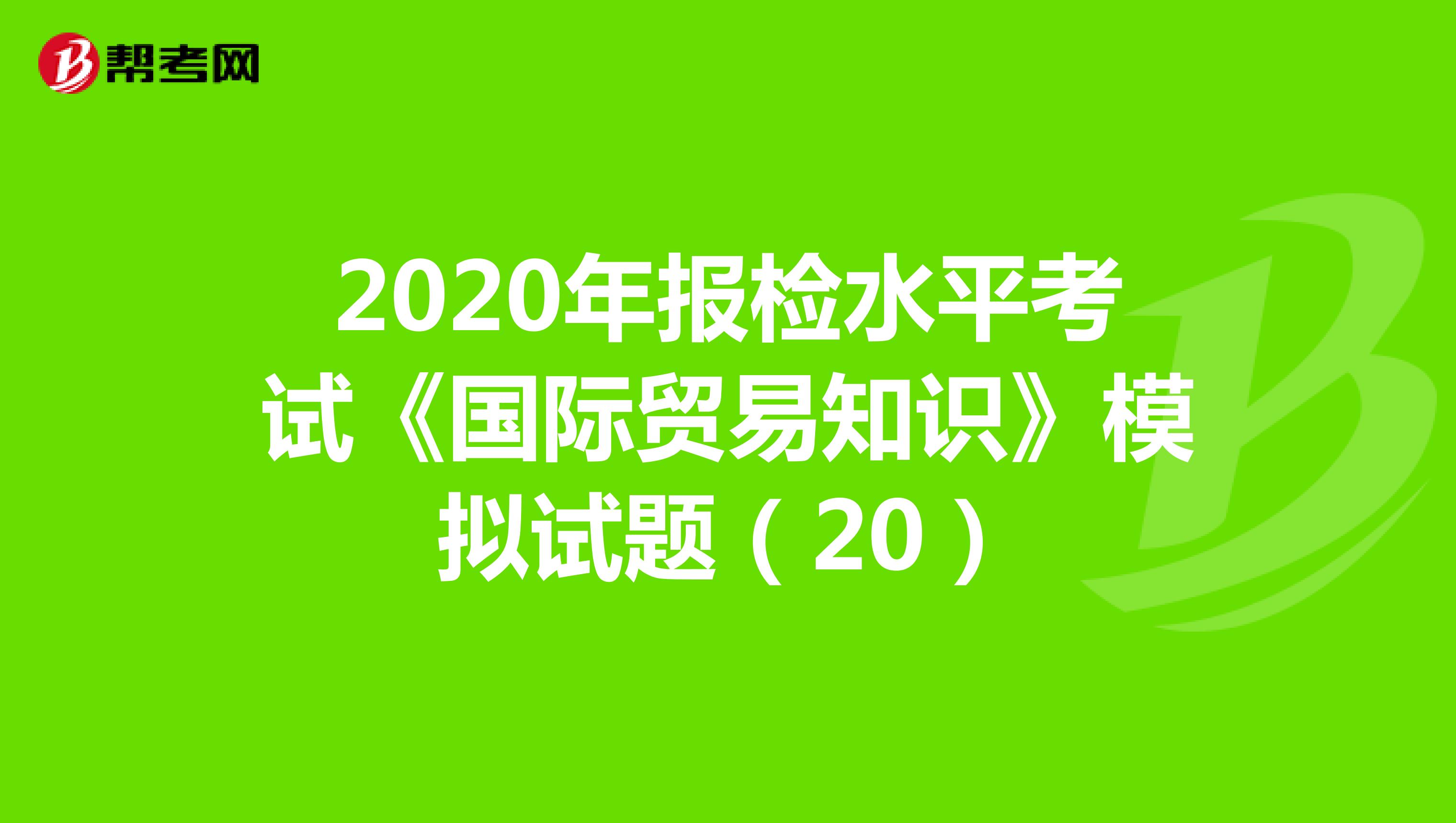 2020年报检水平考试《国际贸易知识》模拟试题（20）