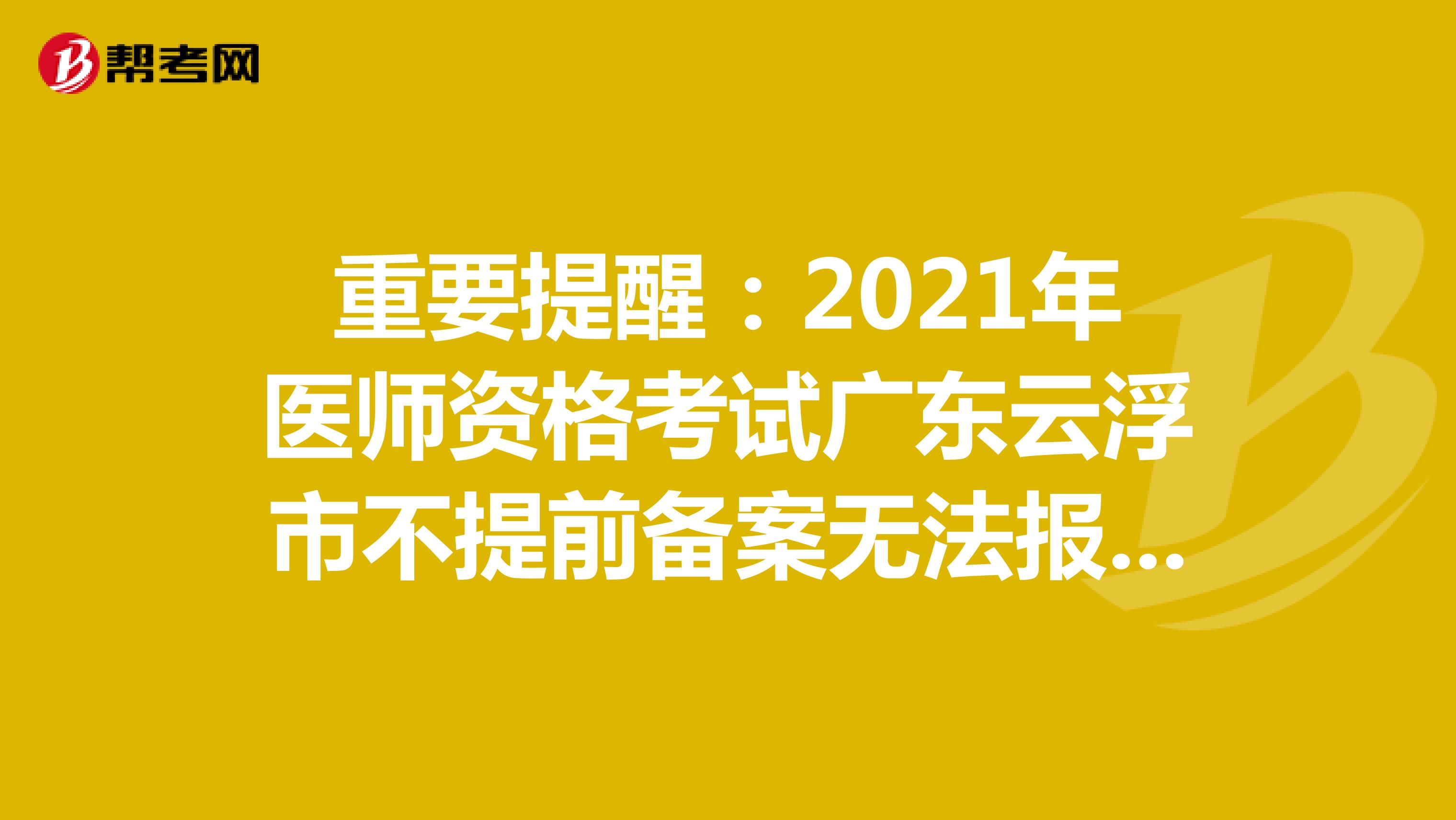 重要提醒：2021年医师资格考试广东云浮市不提前备案无法报名参加！