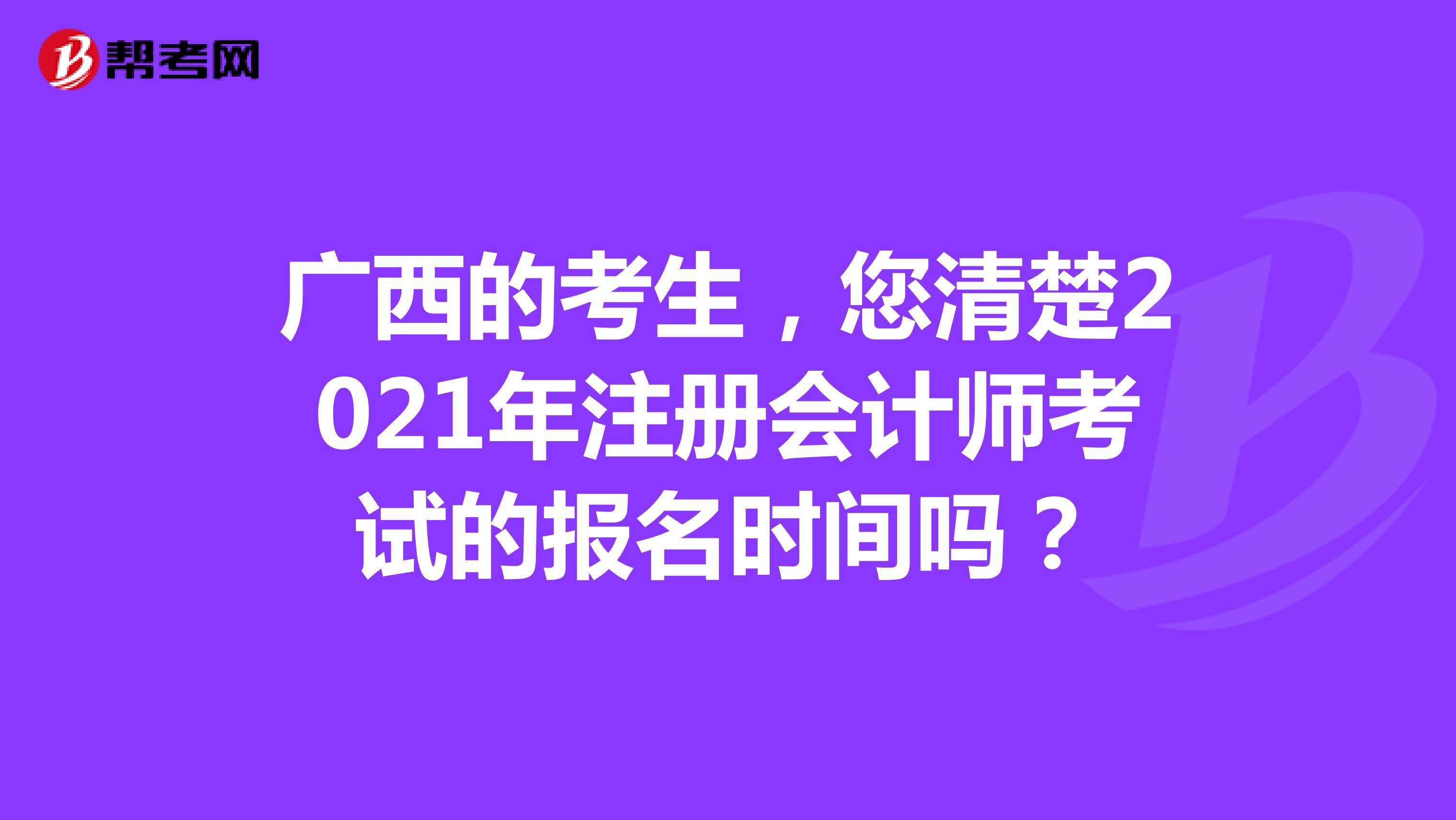 广西的考生，您清楚2021年注册会计师考试的报名时间吗？