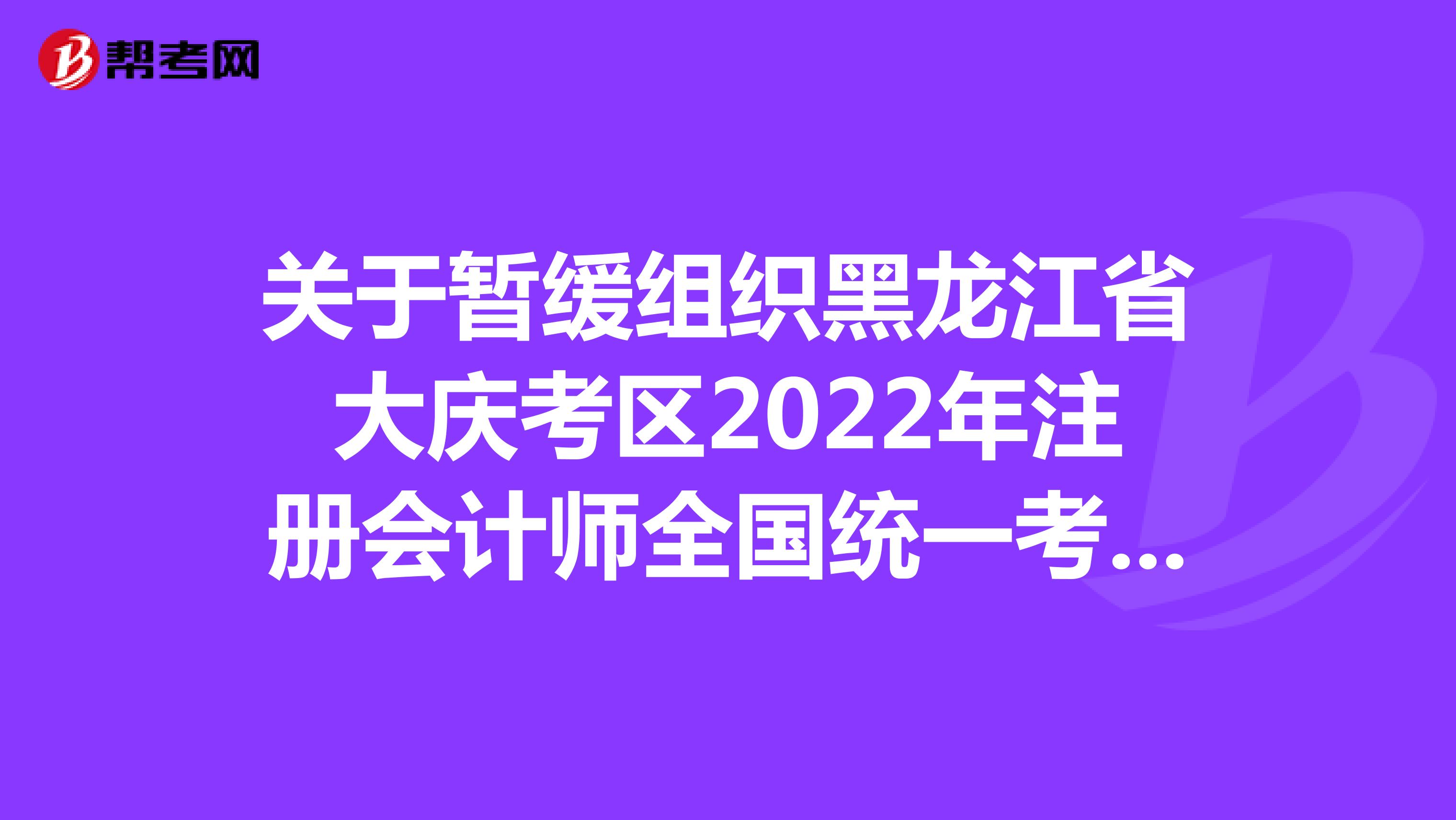 关于暂缓组织黑龙江省大庆考区2022年注册会计师全国统一考试(专业阶段考试)的公告