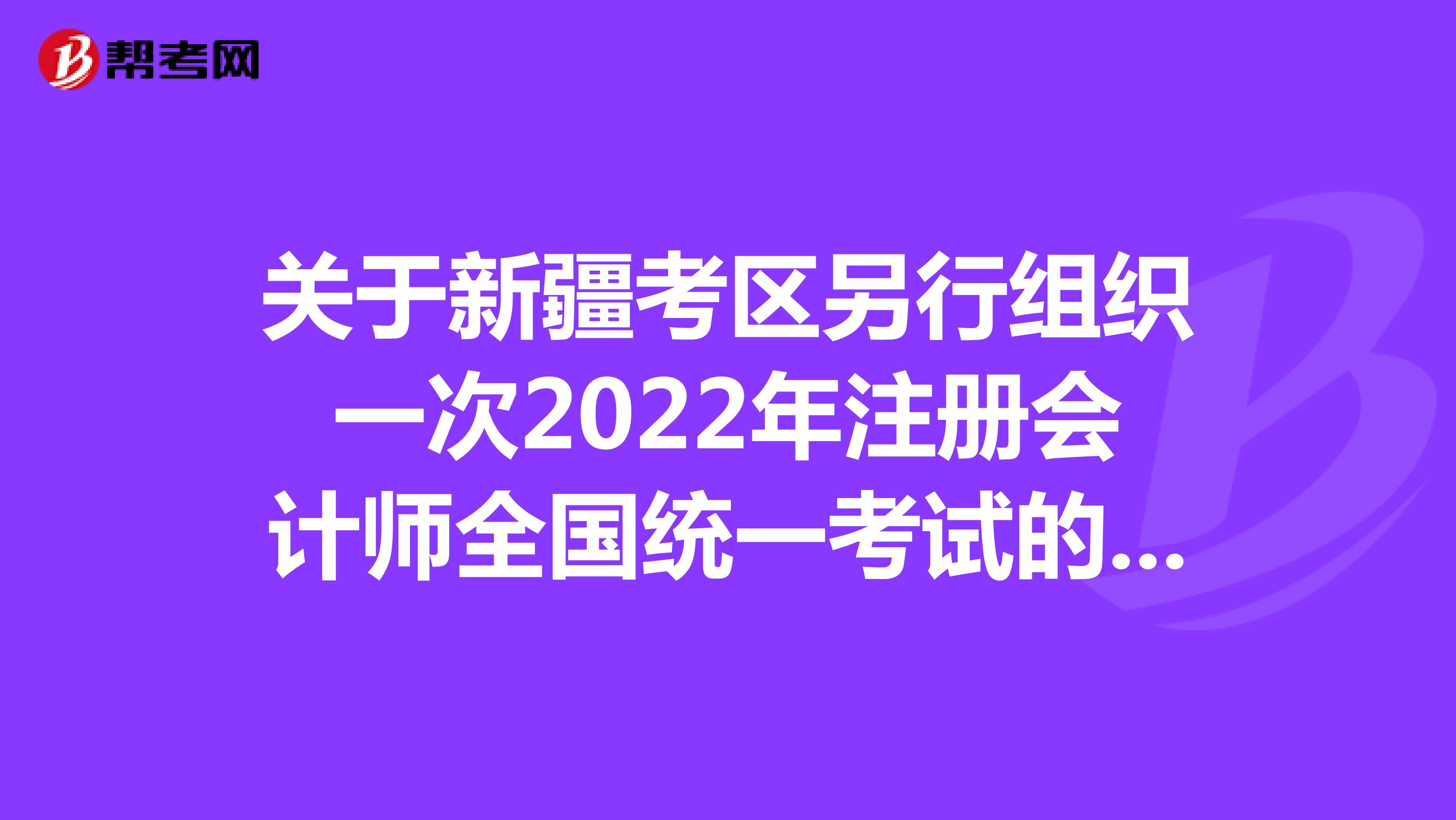 关于新疆考区另行组织一次2022年注册会计师全国统一考试的公告
