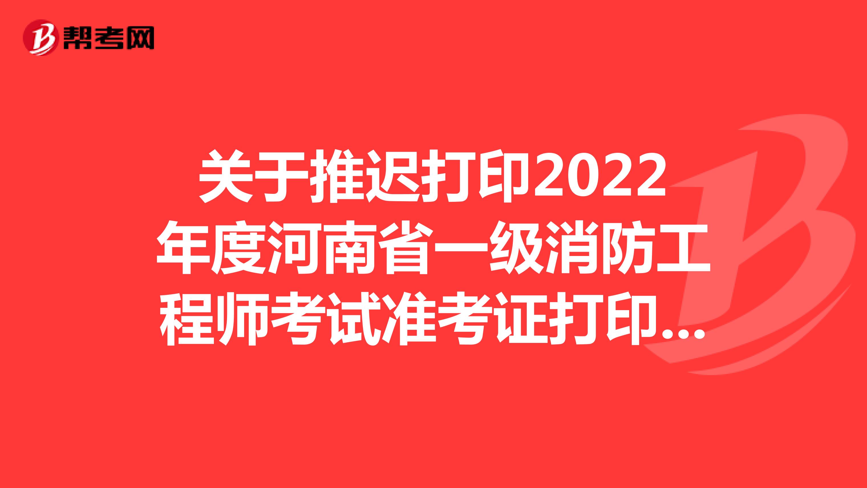 关于推迟打印2022年度河南省一级消防工程师考试准考证打印时间的通知
