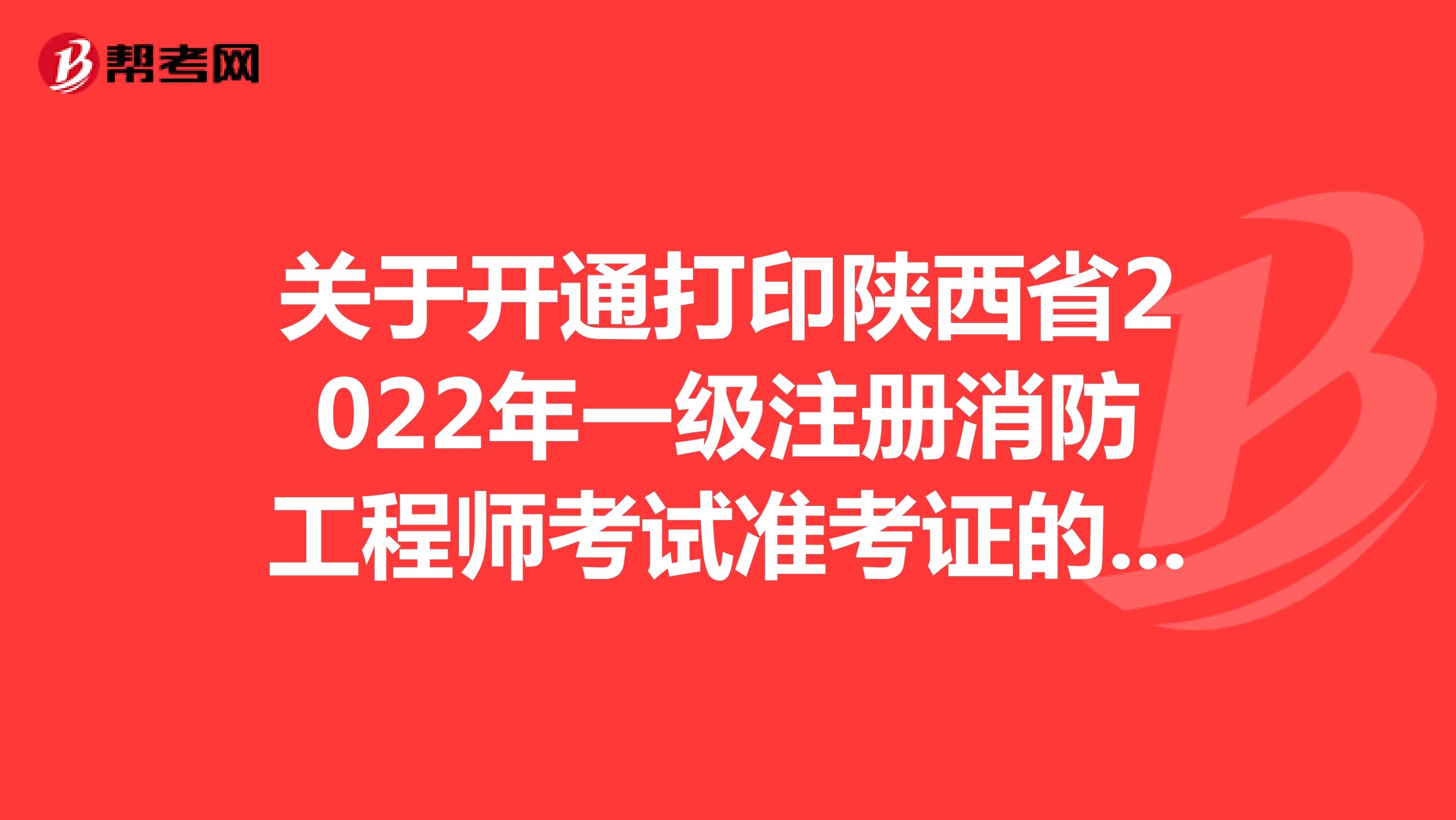 关于开通打印陕西省2022年一级注册消防工程师考试准考证的通知