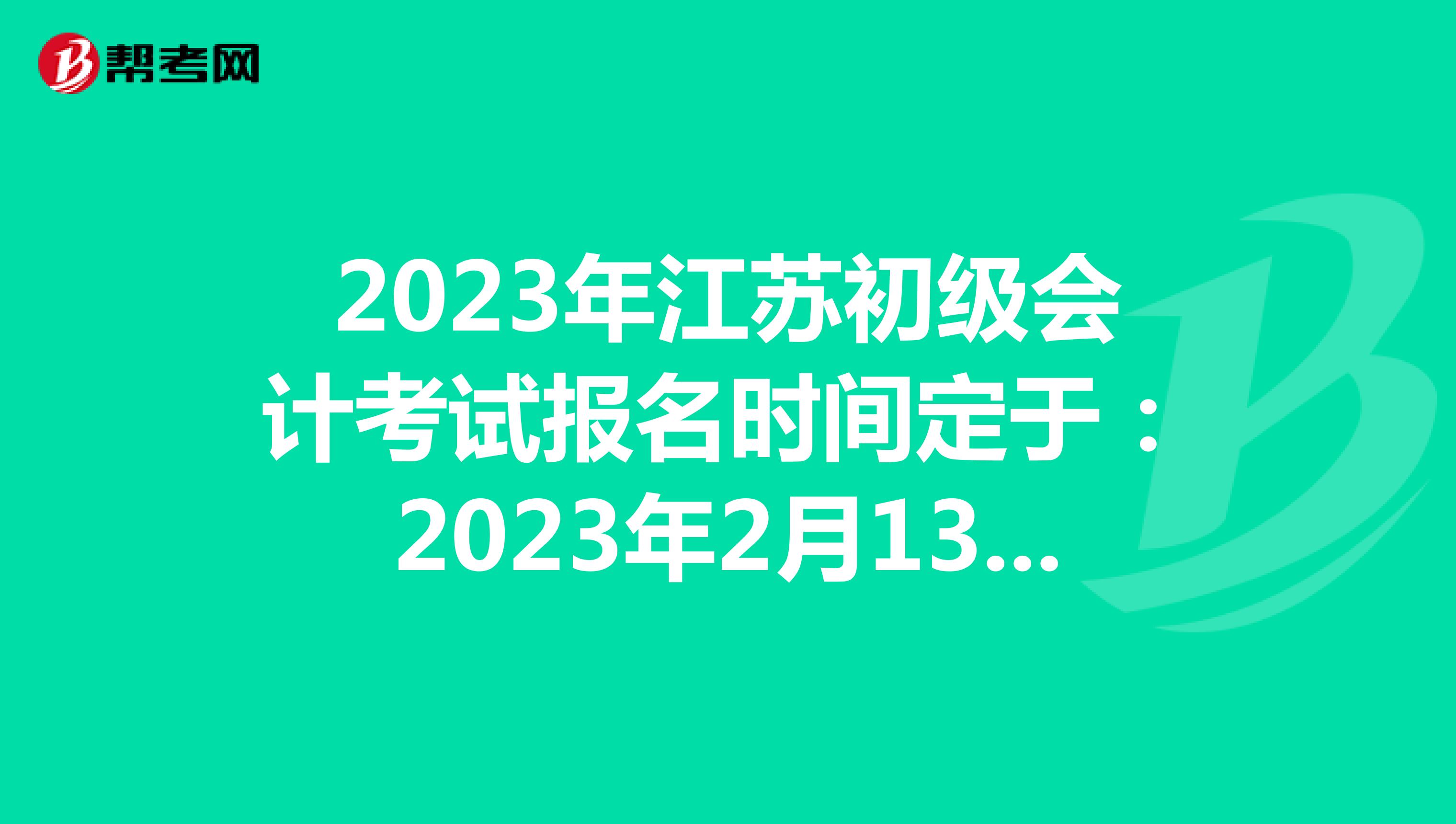 2023年江苏初级会计考试报名时间定于：2023年2月13日-28日