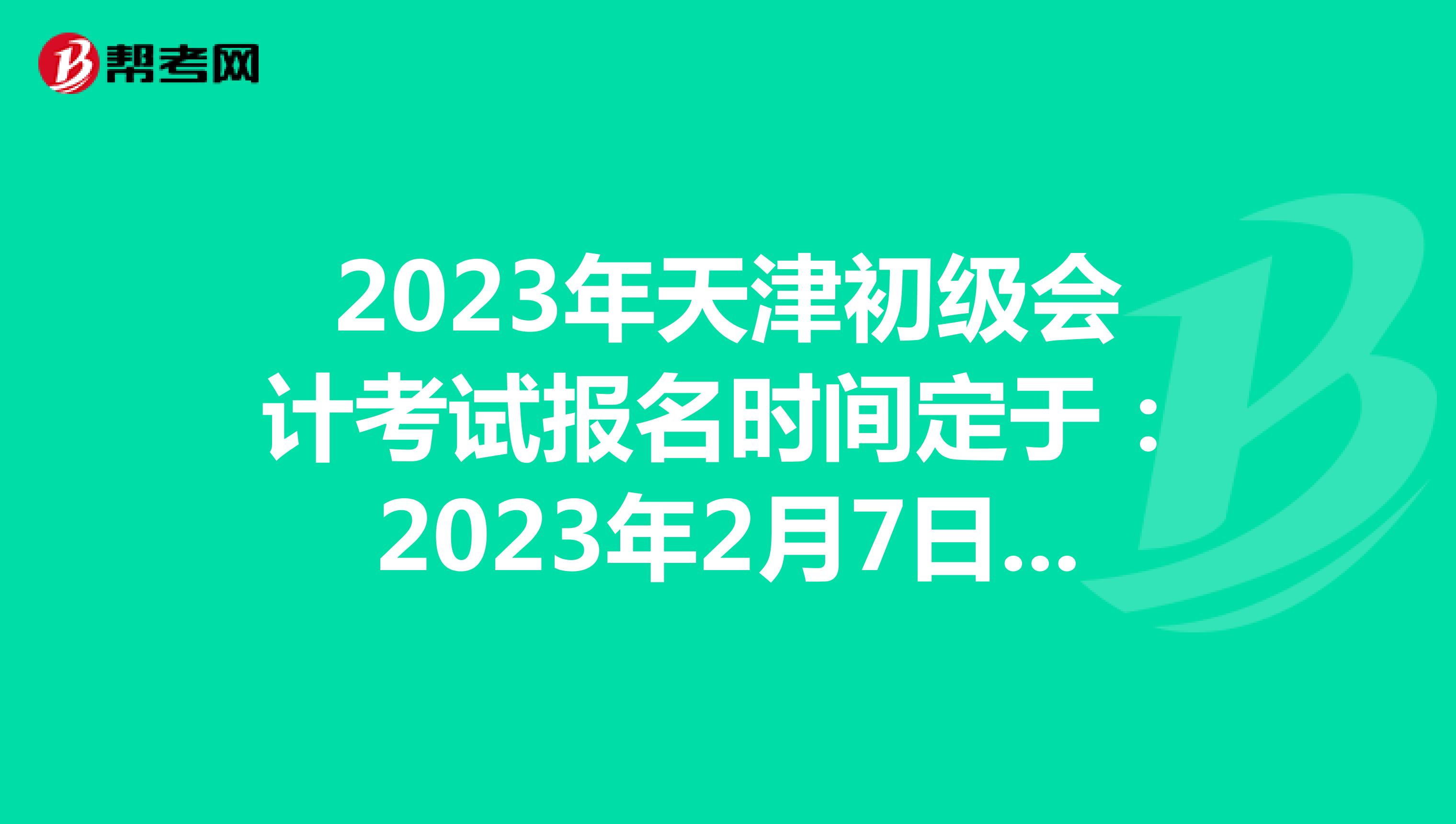 2023年天津初级会计考试报名时间定于：2023年2月7日-28日
