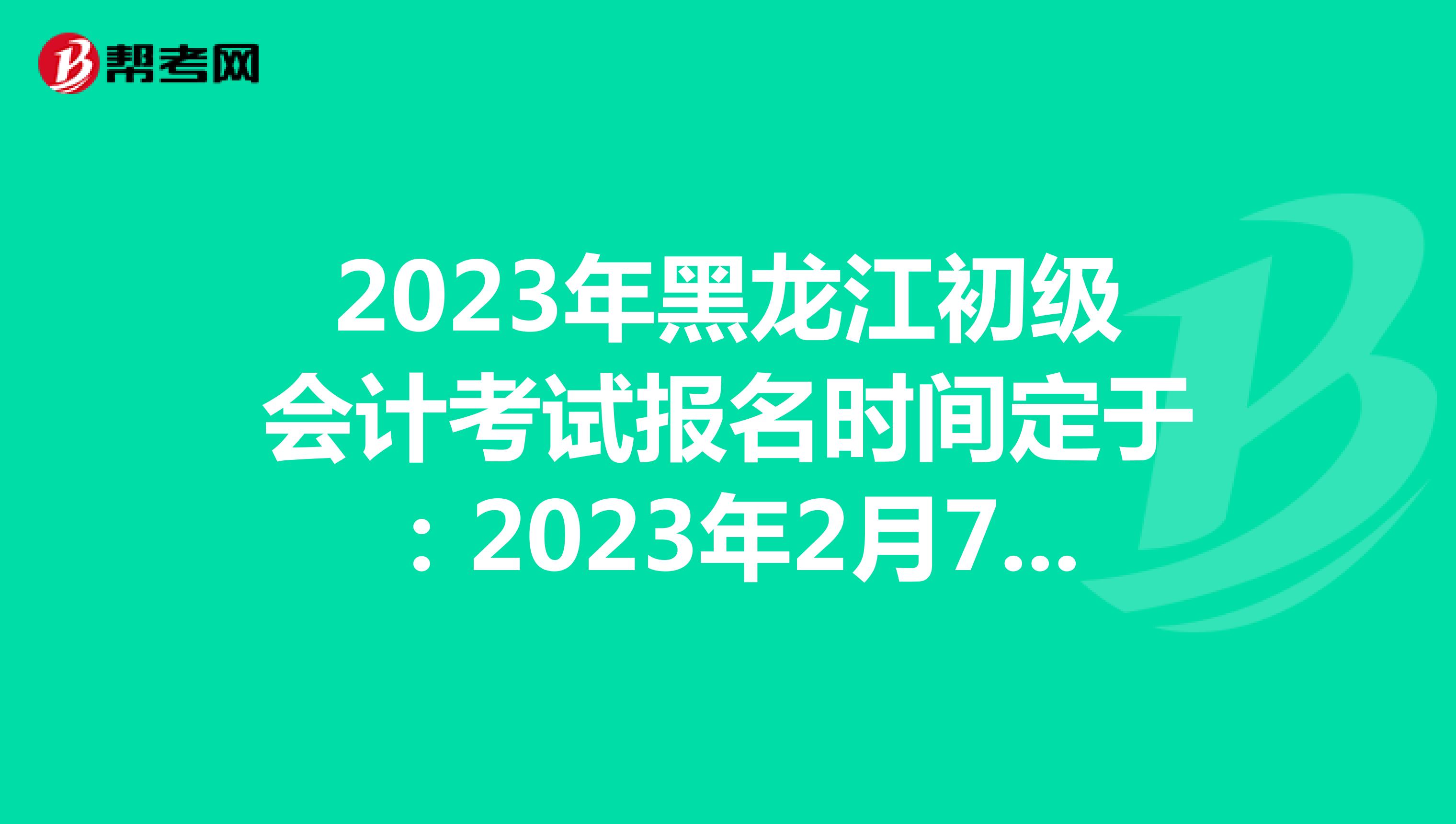 2023年黑龙江初级会计考试报名时间定于：2023年2月7日-28日