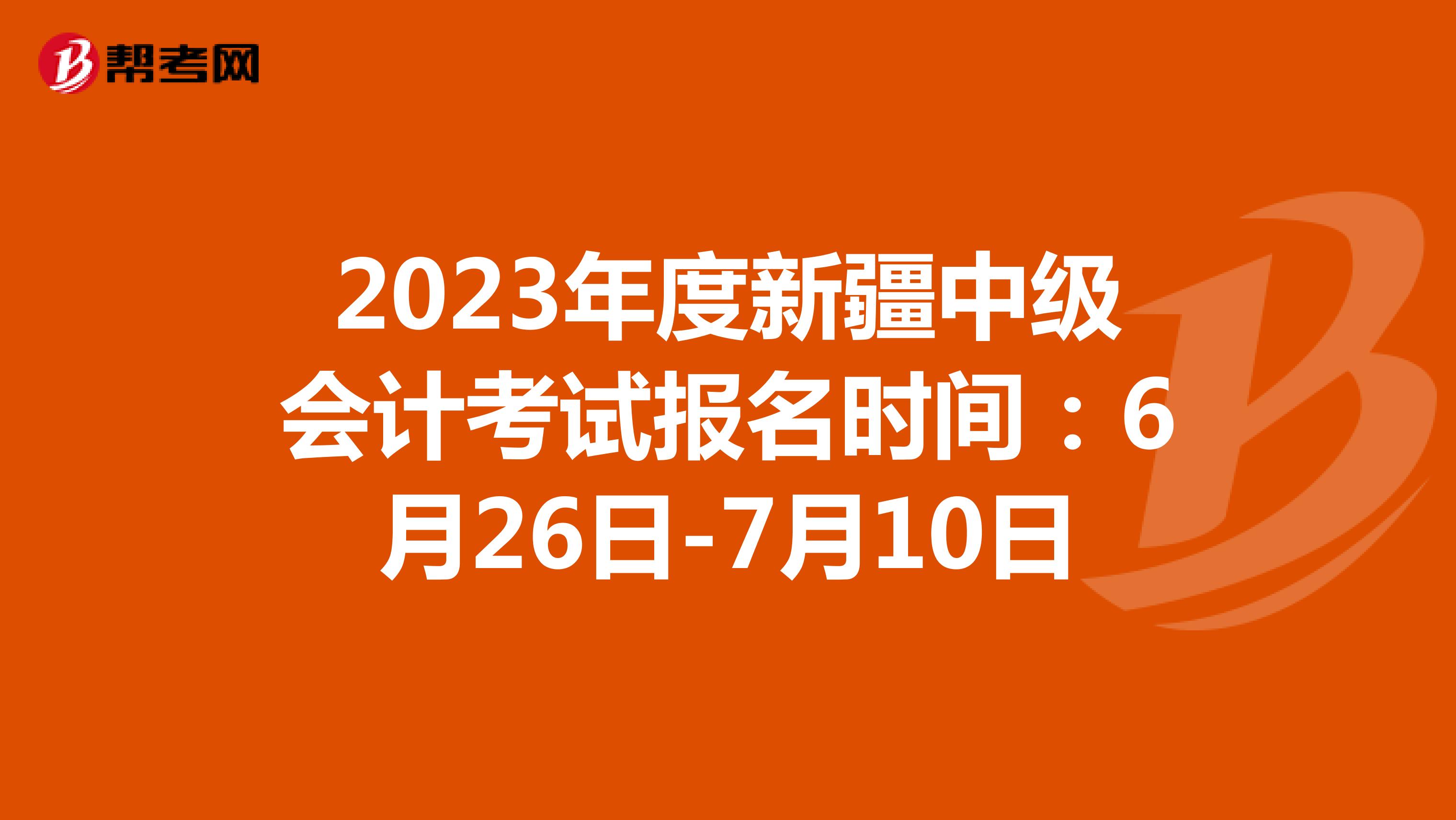 2023年度新疆中级会计考试报名时间：6月26日-7月10日