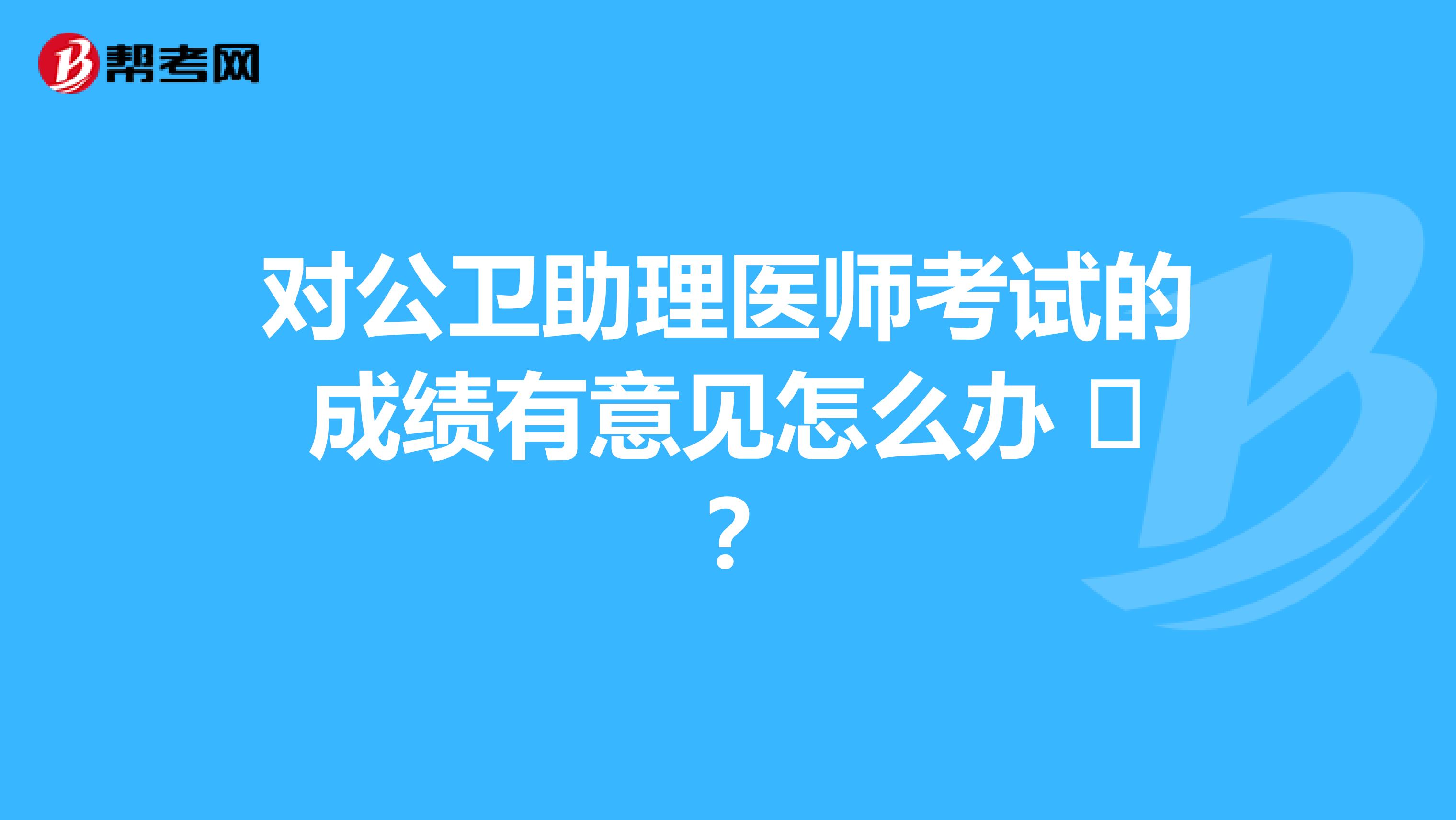 对公卫助理医师考试的成绩有意见怎么办 ​？