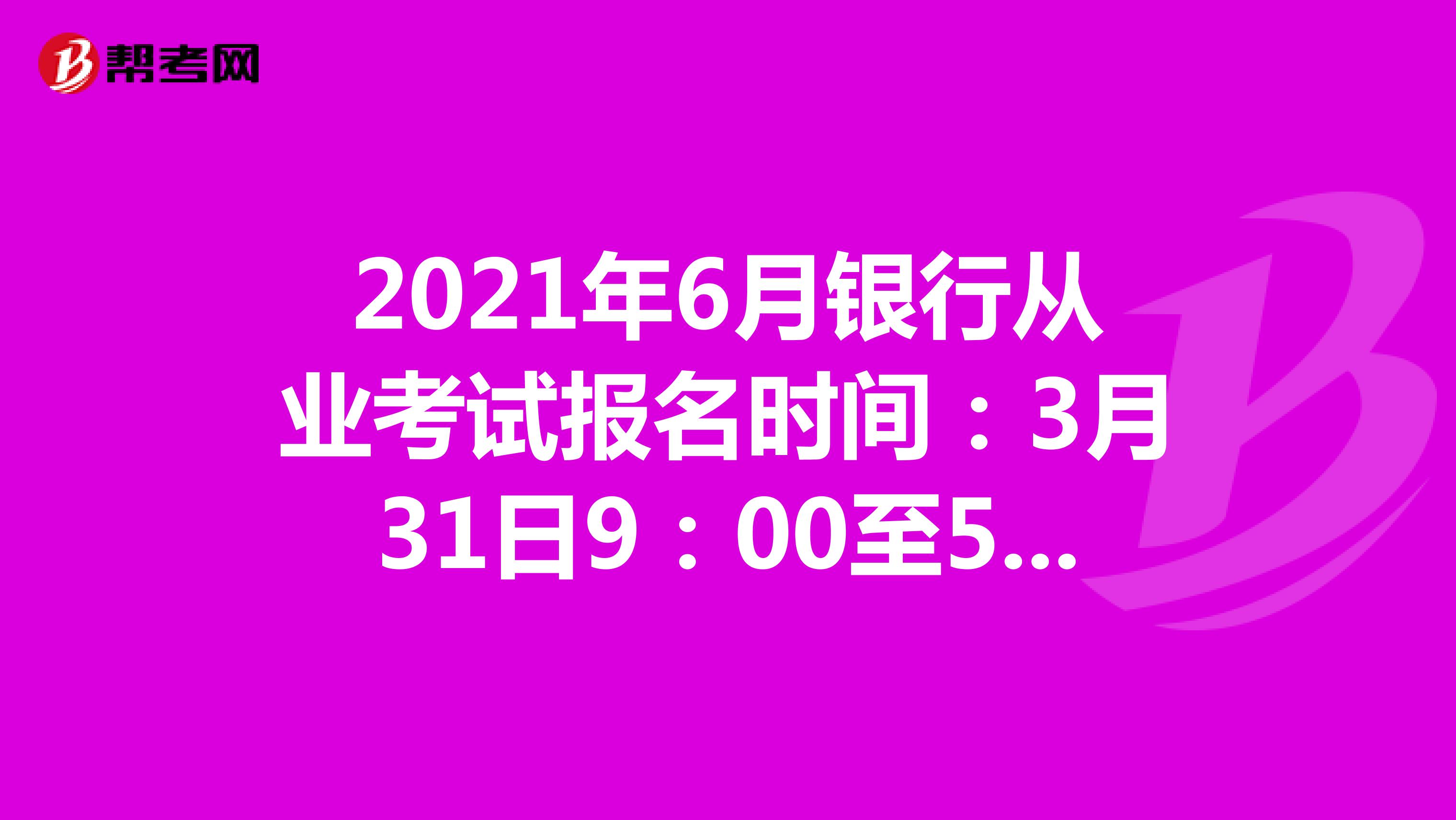 2021年6月银行从业考试报名时间：3月31日9：00至5月8日17：00