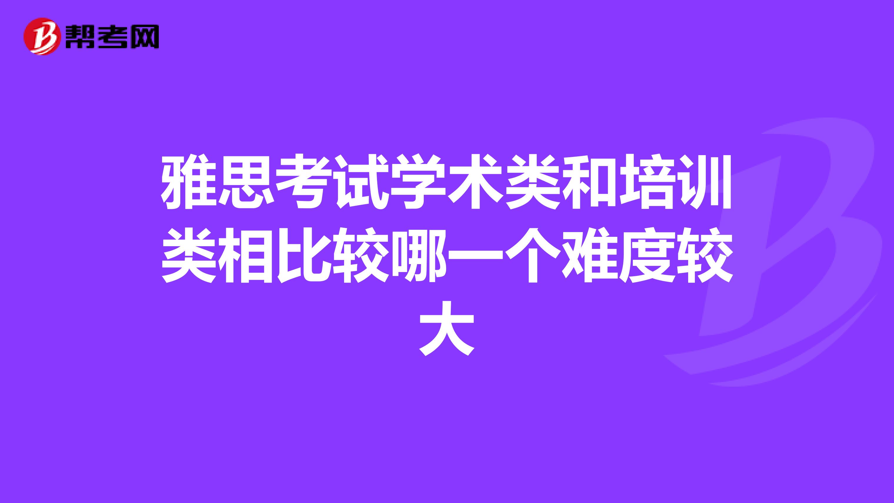 雅思考试学术类和培训类相比较哪一个难度较大
