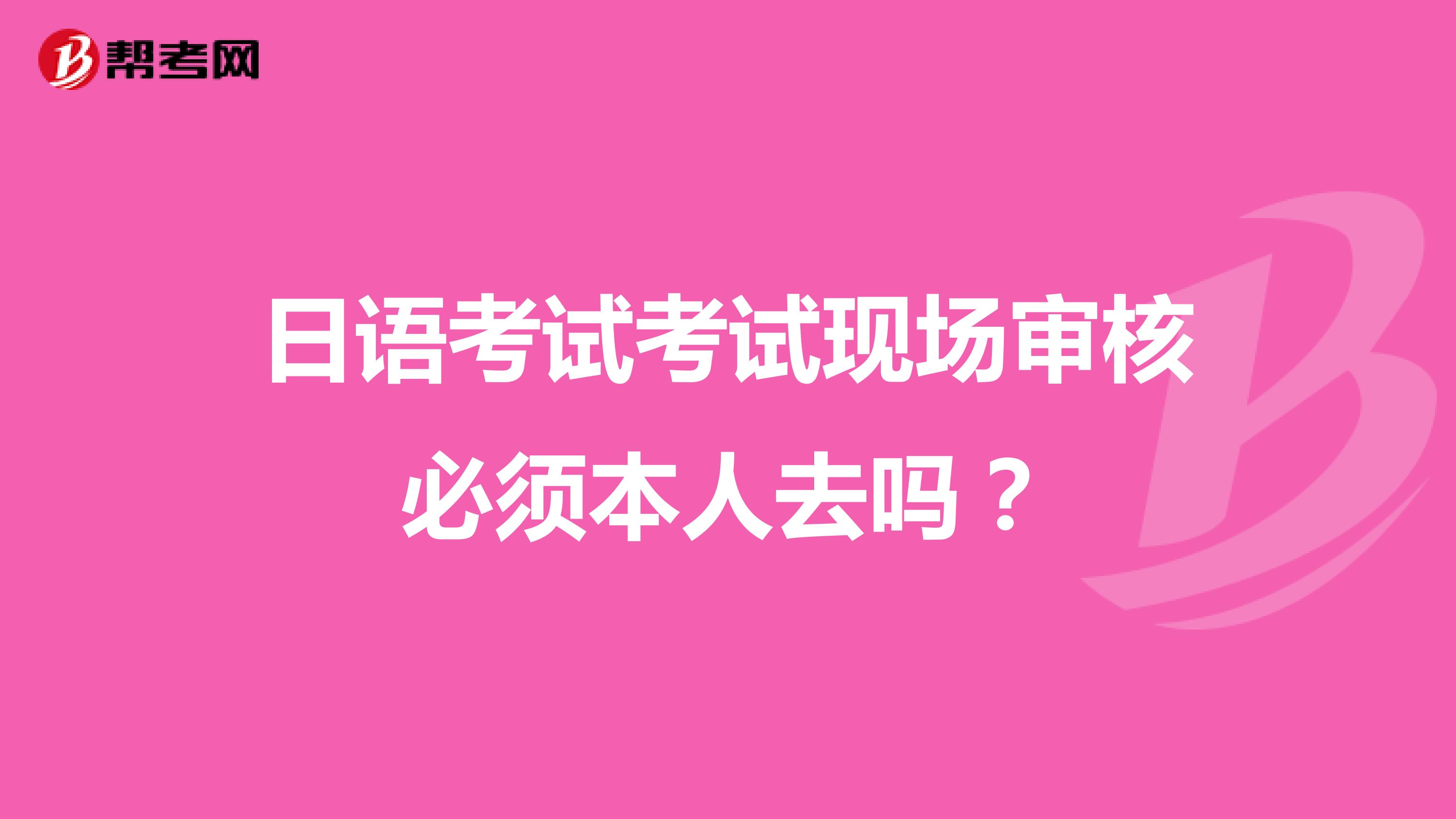 日语考试考试现场审核必须本人去吗?