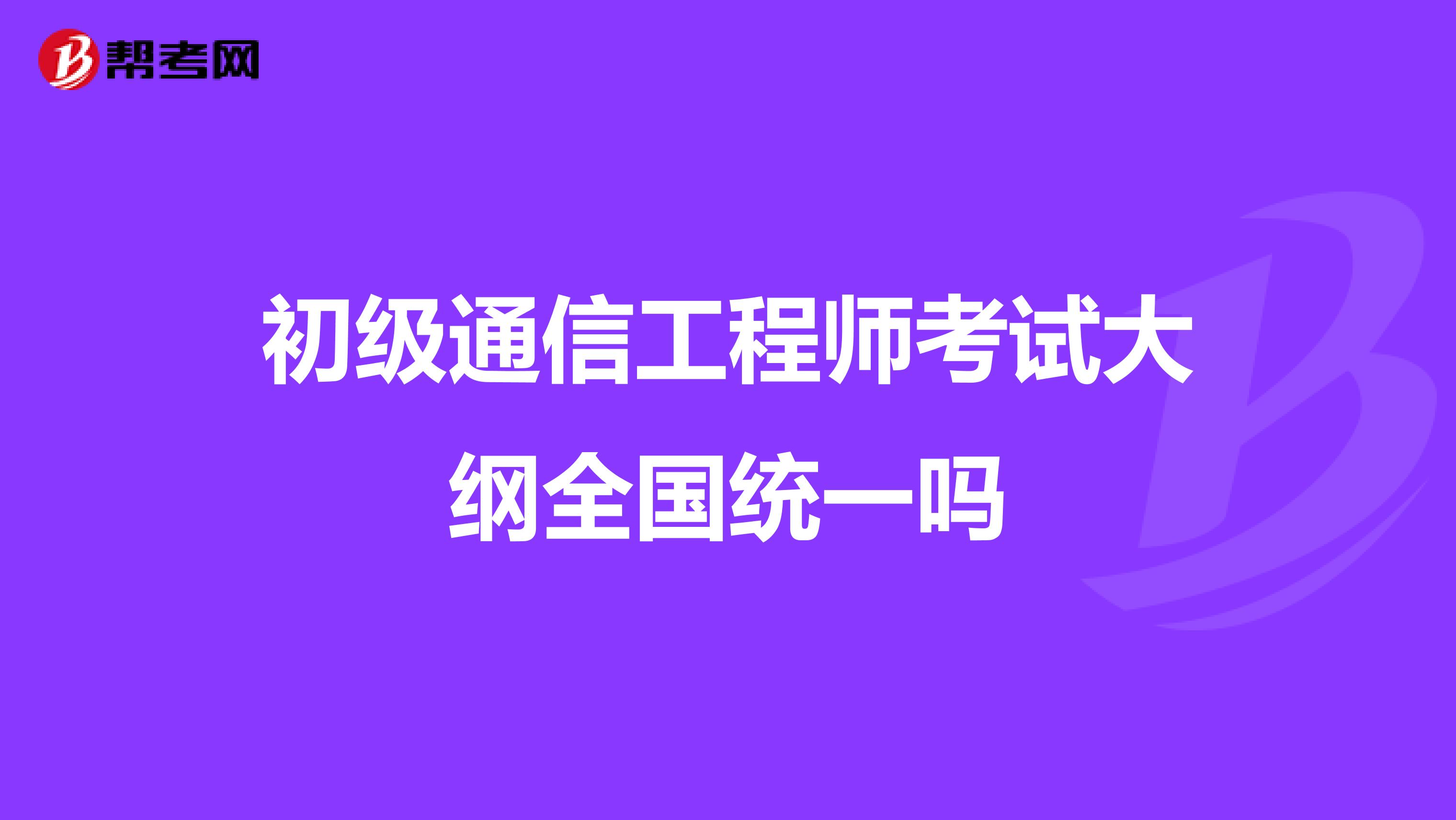 初级通信工程师考试大纲全国统一吗
