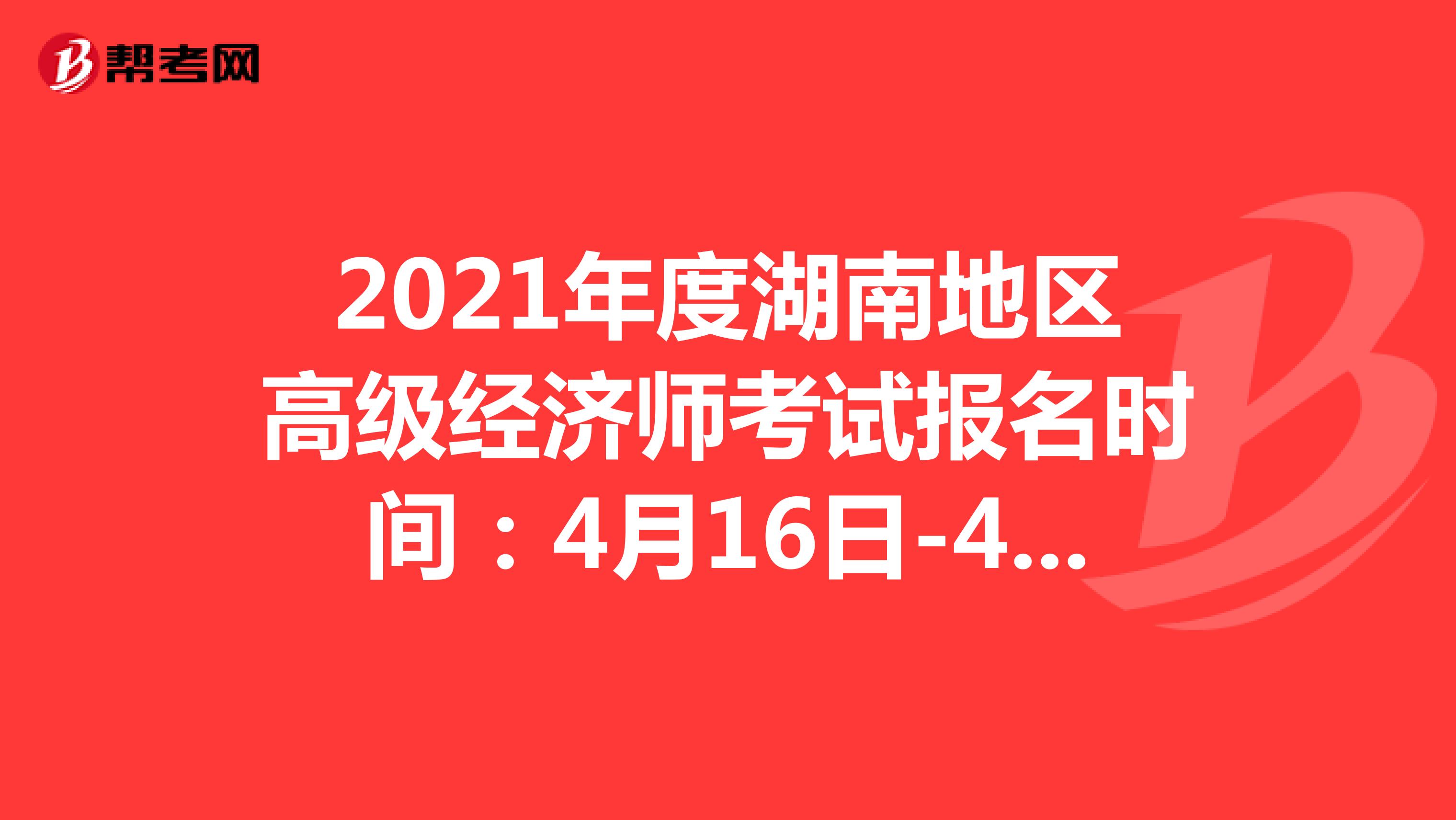 2021年度湖南地区高级经济师考试报名时间：4月16日-4月25日