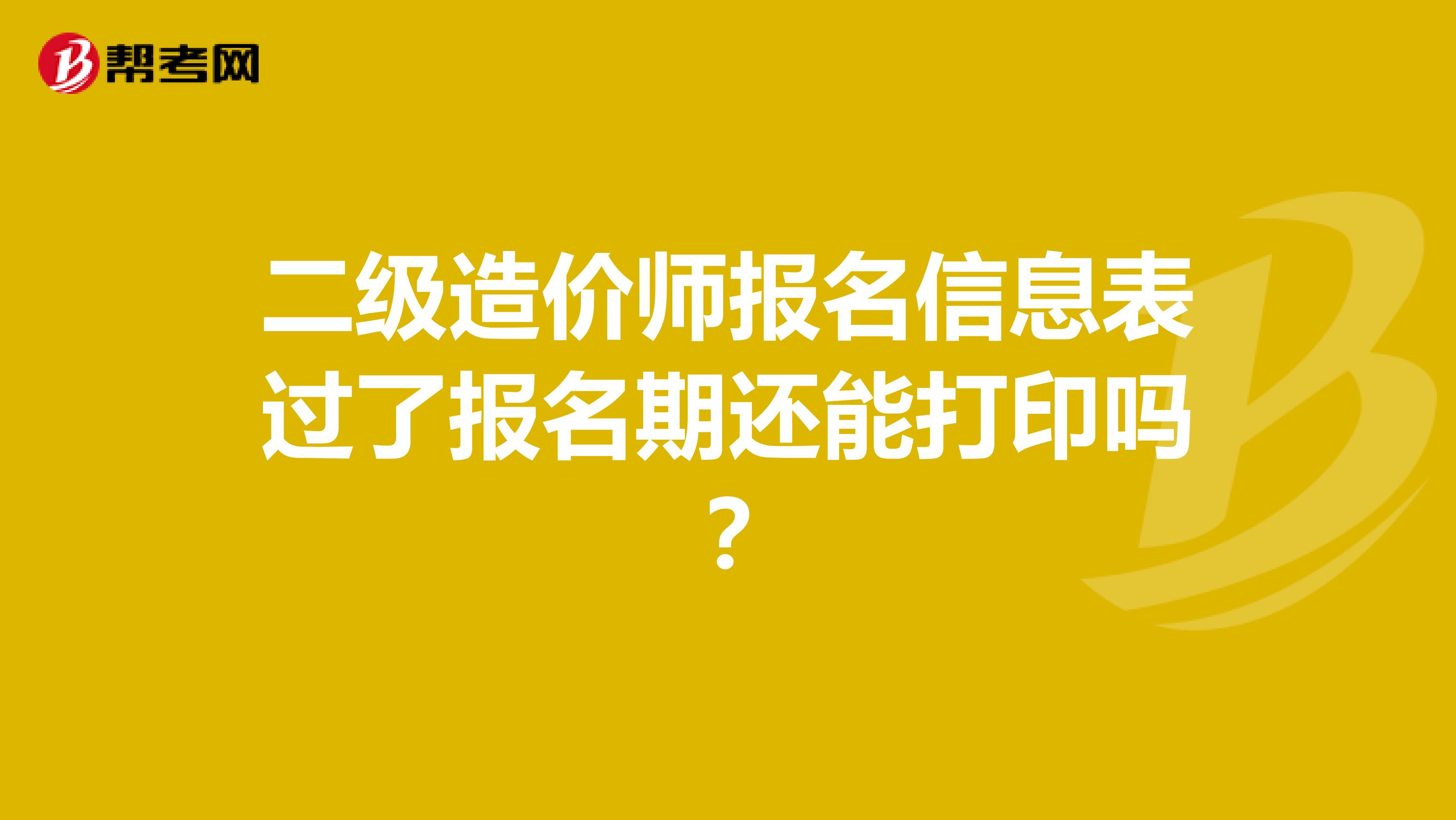 二级造价师报名信息表过了报名期还能打印吗？