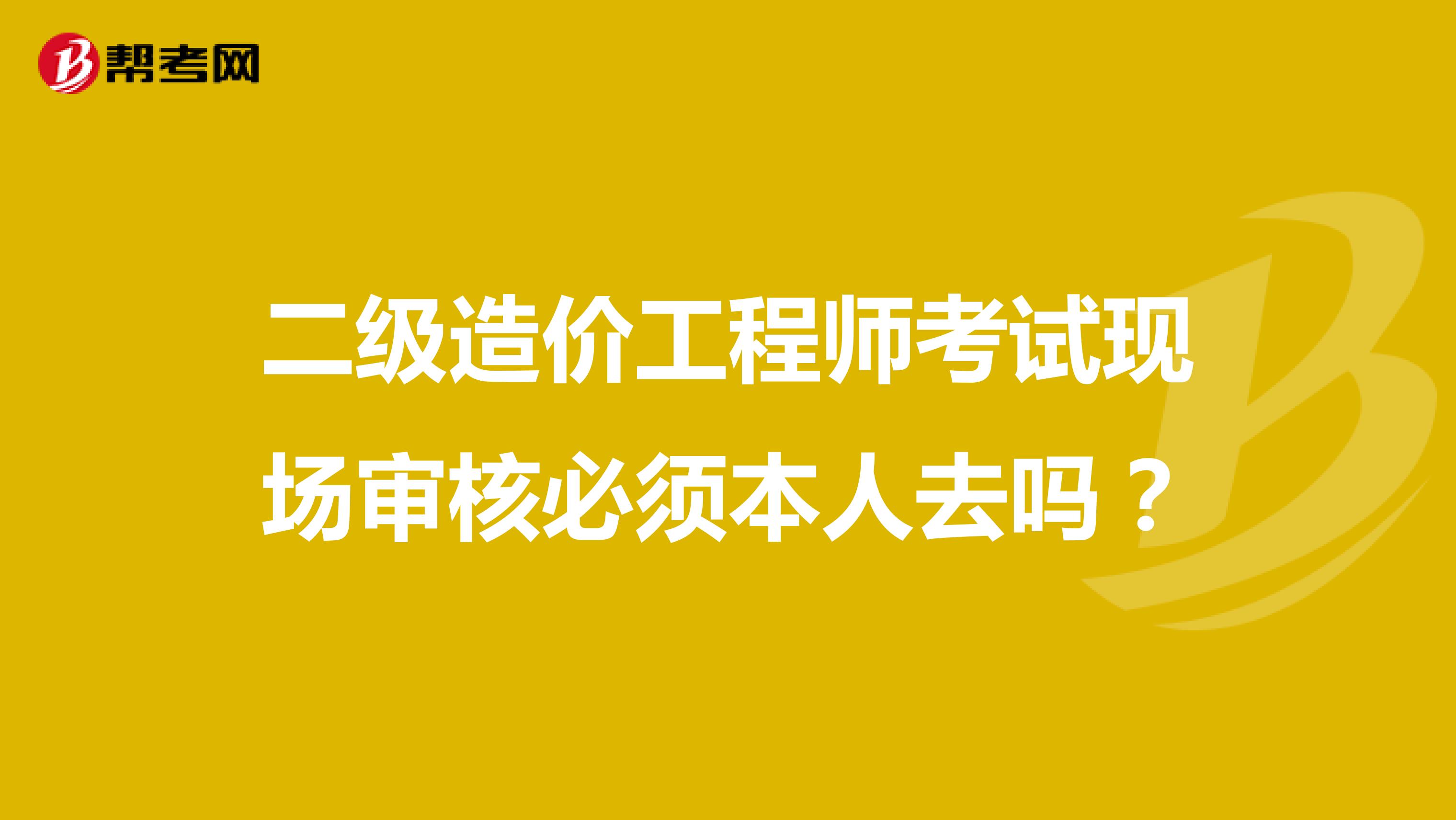 二级造价工程师考试现场审核必须本人去吗？