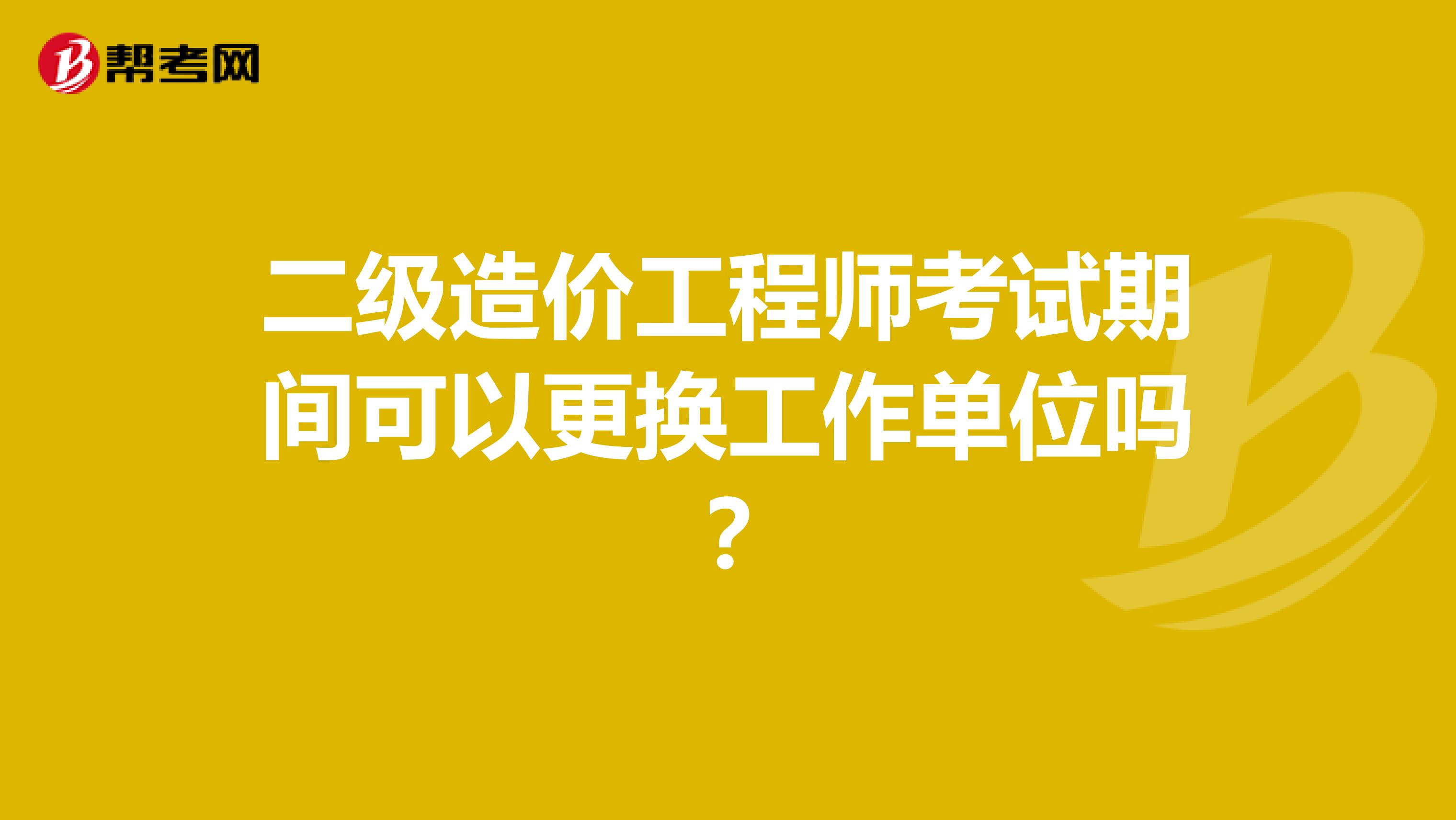 二级造价工程师考试期间可以更换工作单位吗?