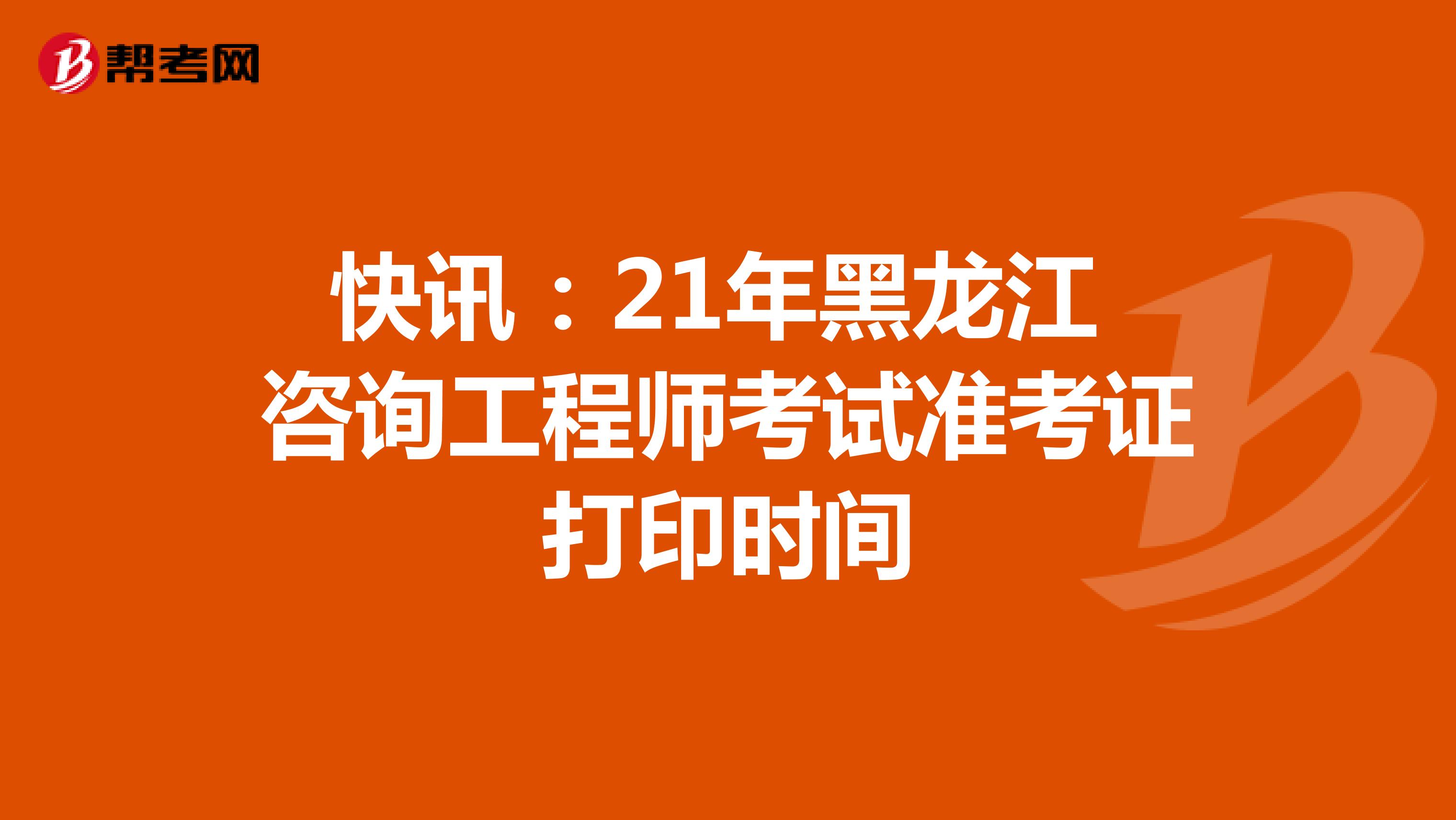 快讯：21年黑龙江咨询工程师考试准考证打印时间