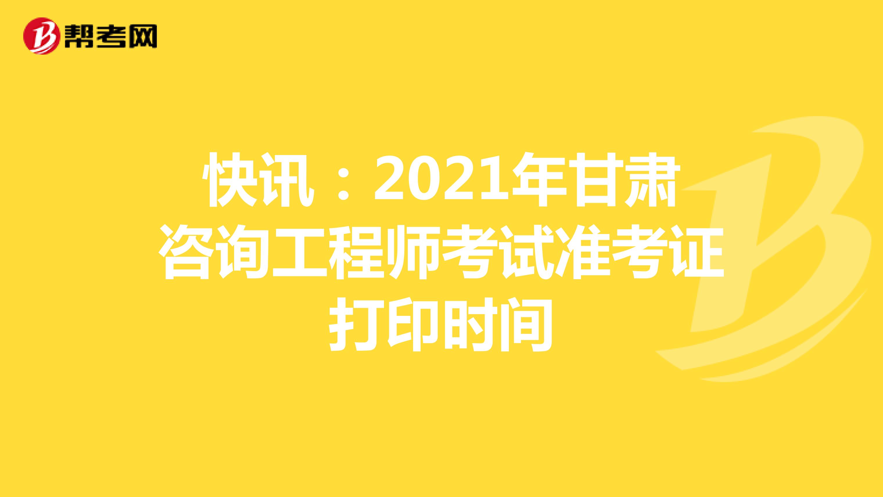 快讯：2021年甘肃咨询工程师考试准考证打印时间