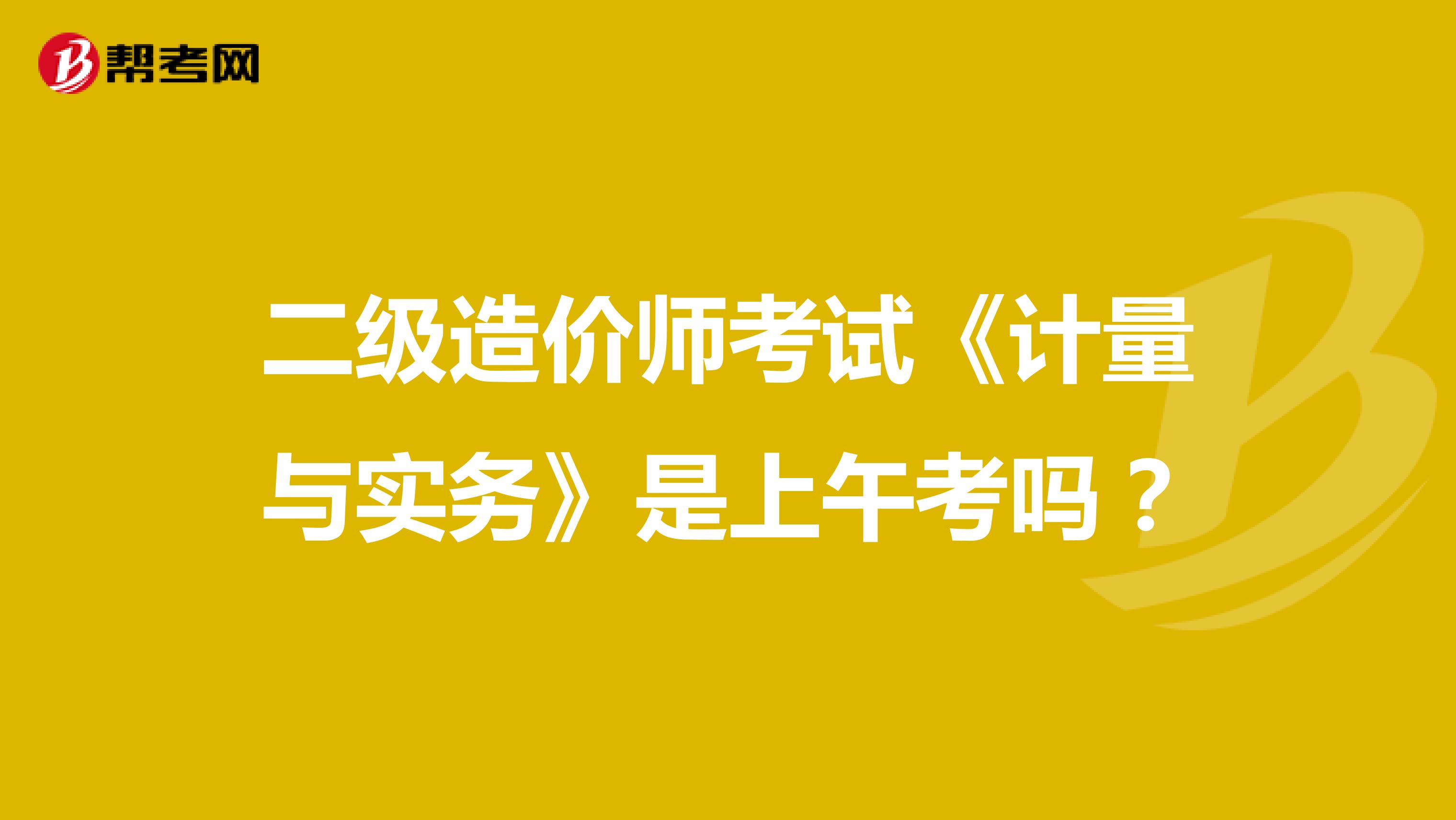 二級(jí)造價(jià)師考試《計(jì)量與實(shí)務(wù)》是上午考嗎？