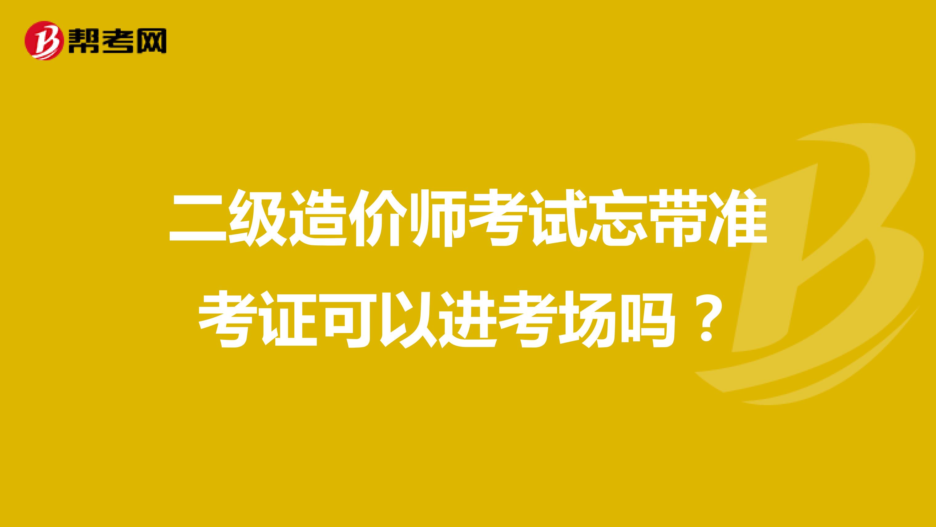 二级造价师考试忘带准考证可以进考场吗？