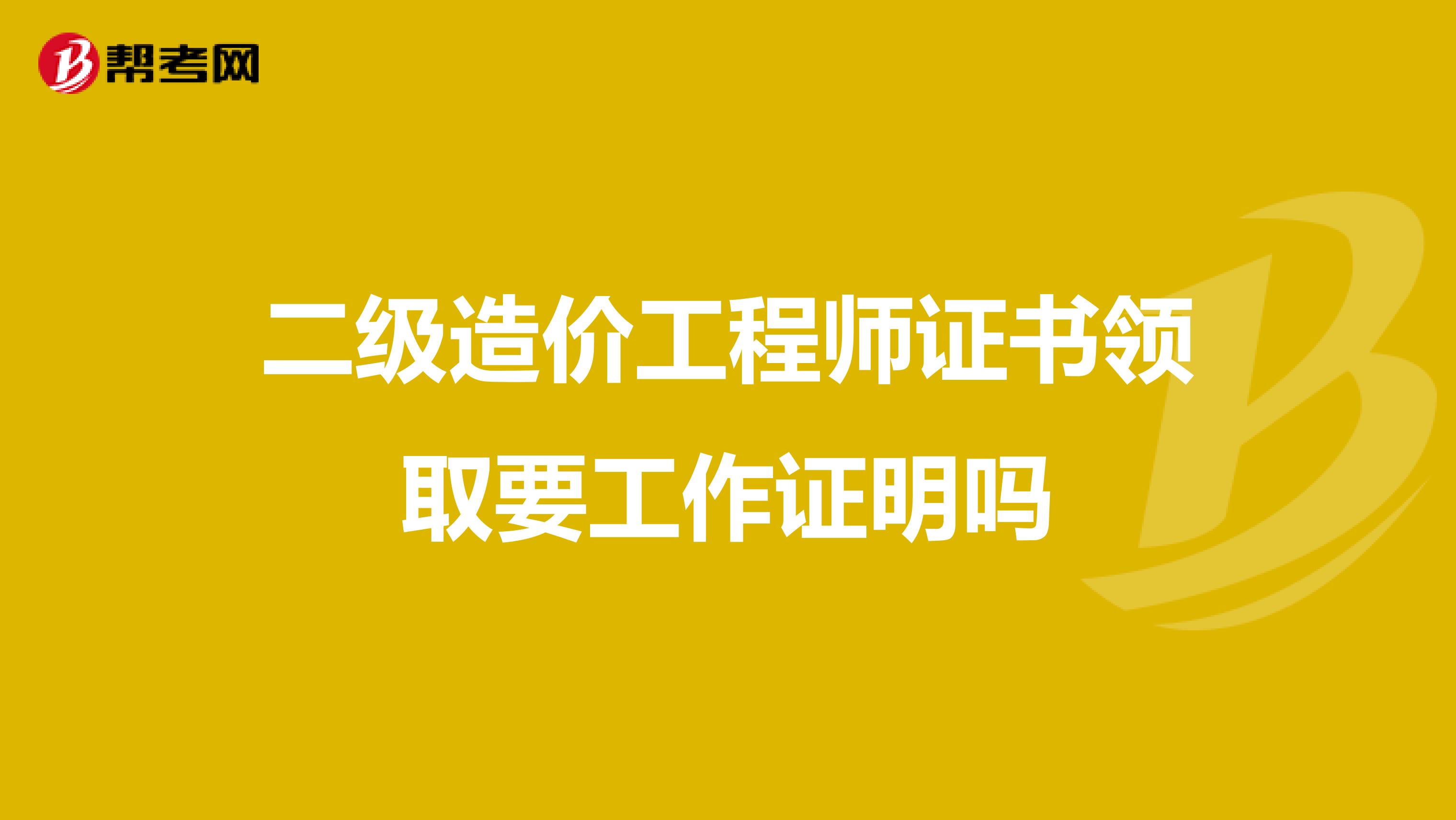 二级造价工程师证书领取要工作证明吗