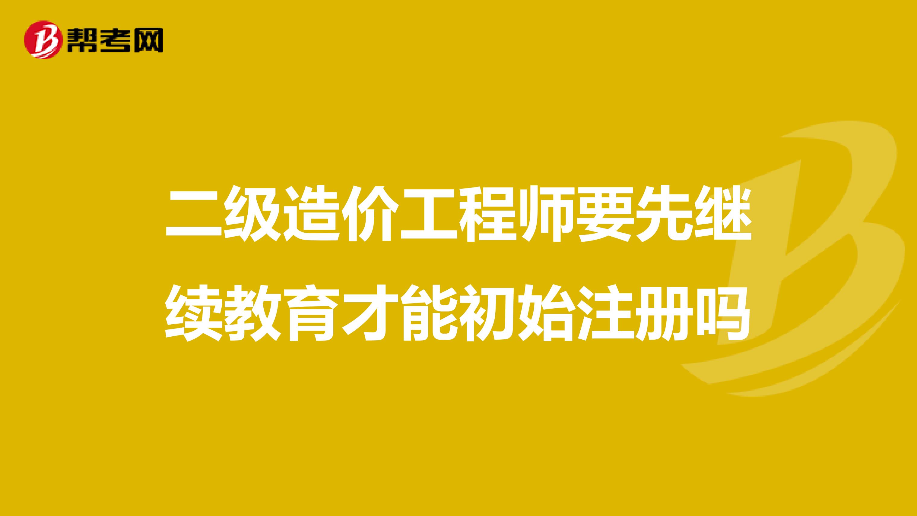 二級(jí)造價(jià)工程師要先繼續(xù)教育才能初始注冊(cè)嗎