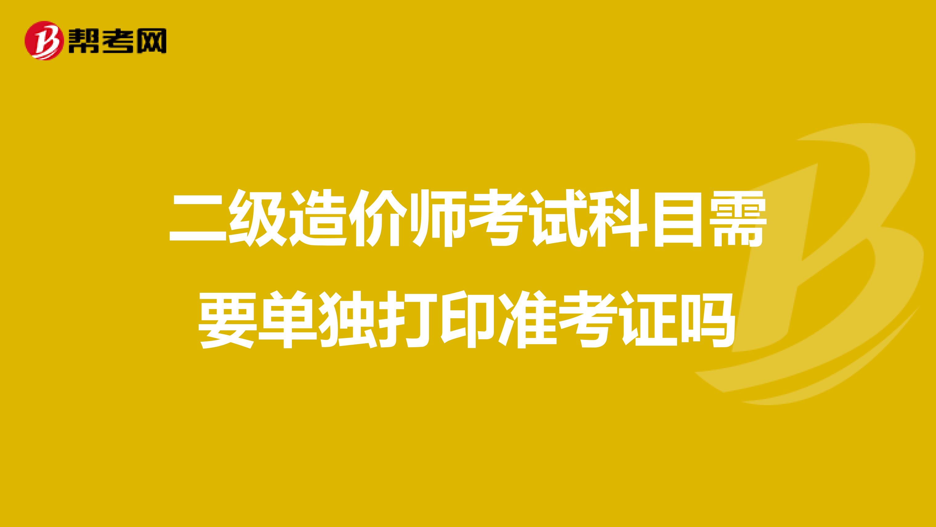 二级造价师考试科目需要单独打印准考证吗