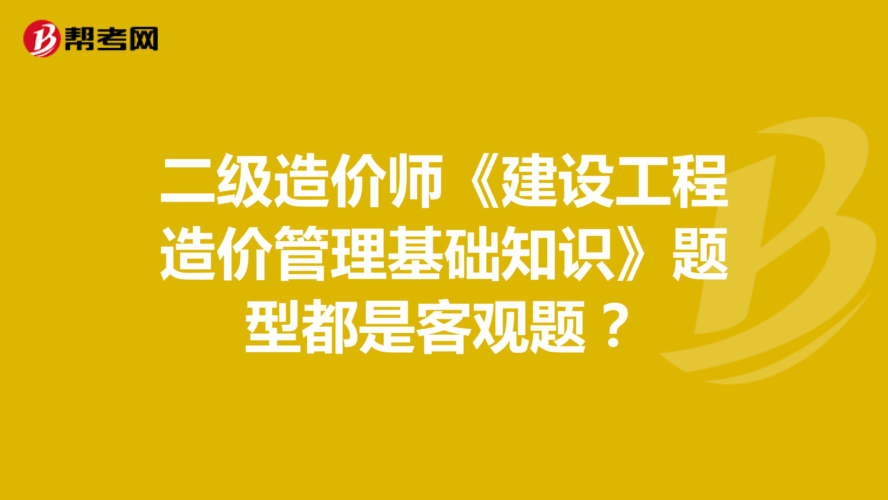 二级造价师《建设工程造价管理基础知识》题型都是客观题？