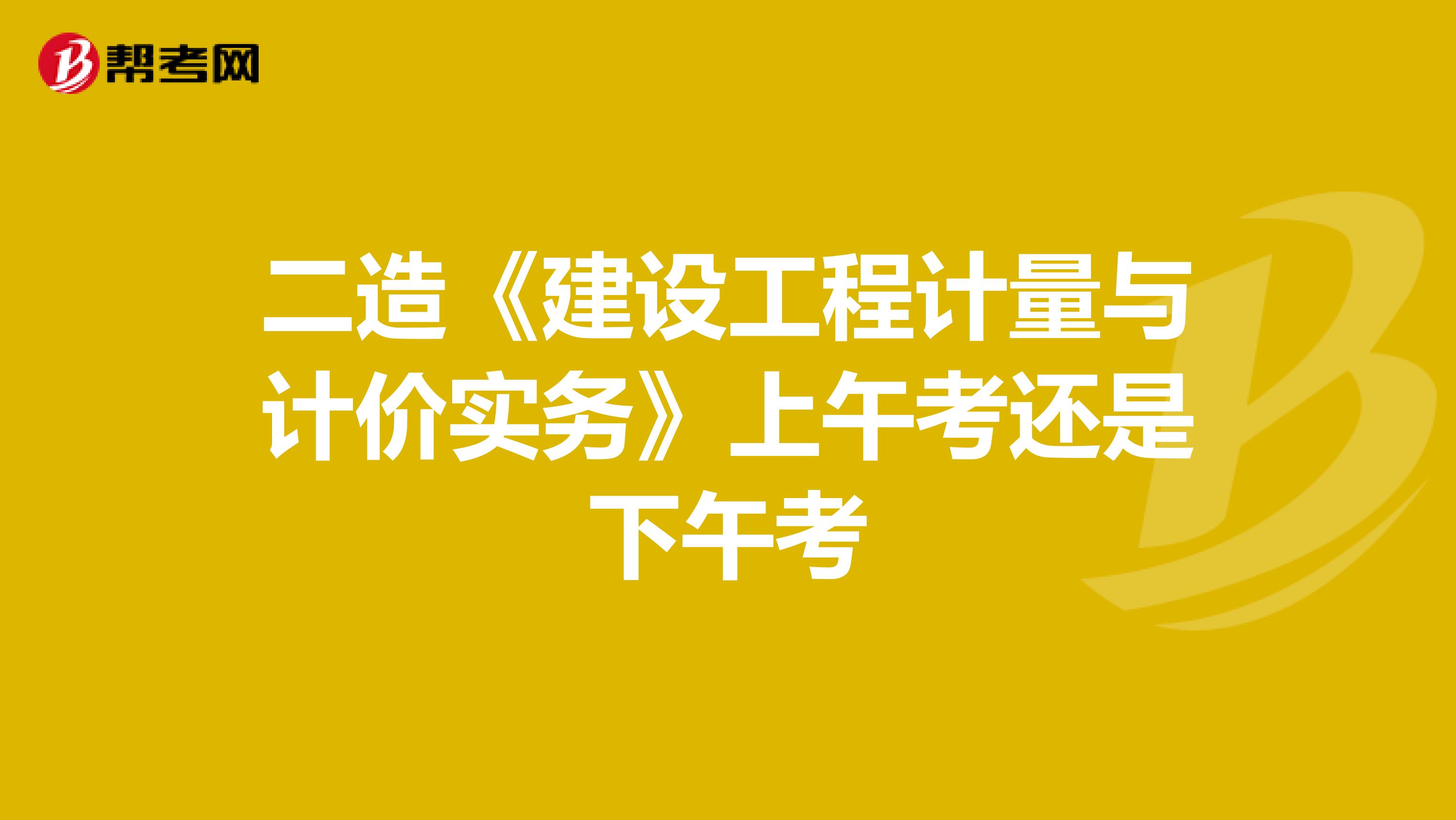 二造《建設(shè)工程計(jì)量與計(jì)價(jià)實(shí)務(wù)》上午考還是下午考