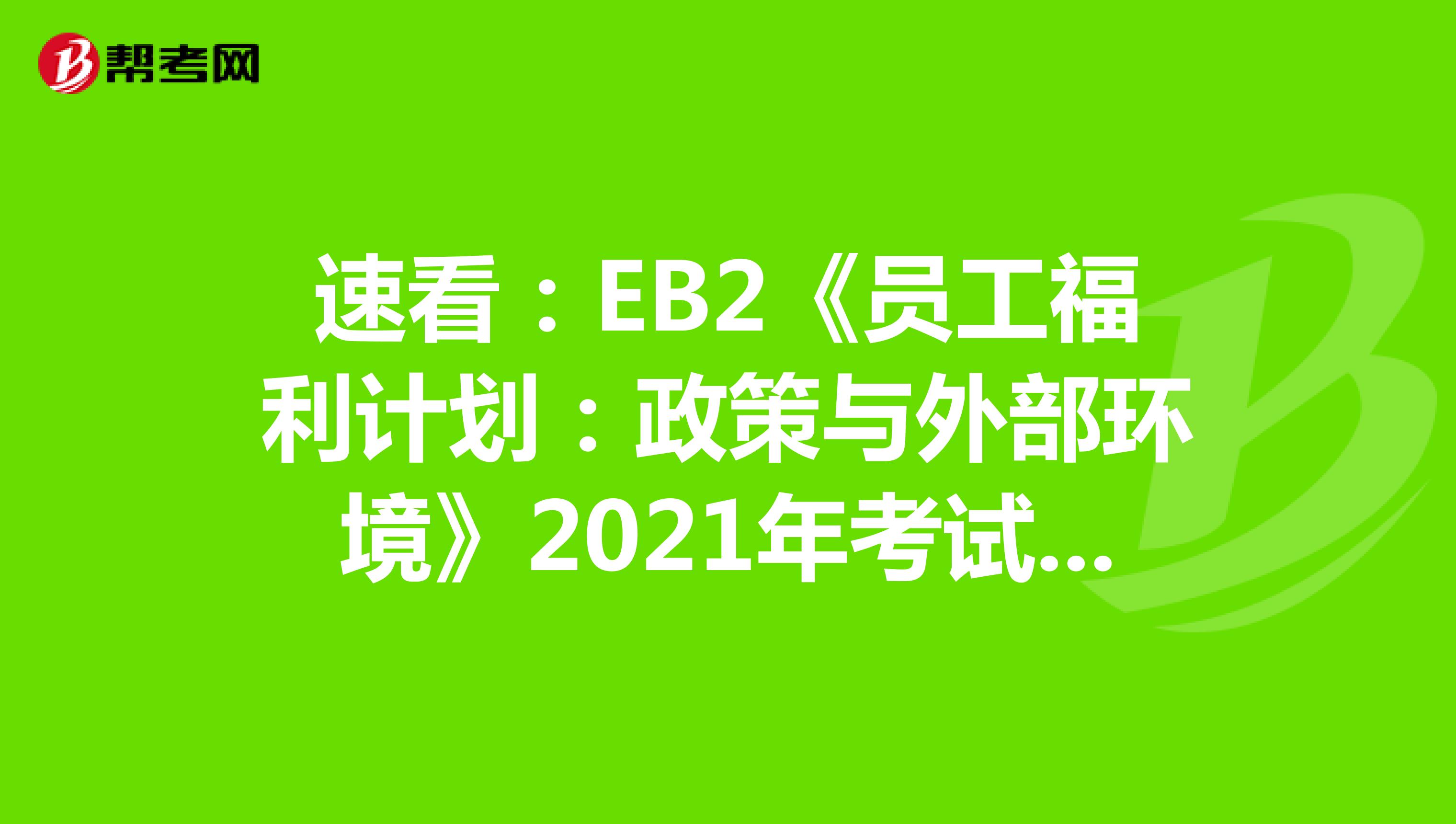 速看：EB2《员工福利计划：政策与外部环境》2021年考试大纲