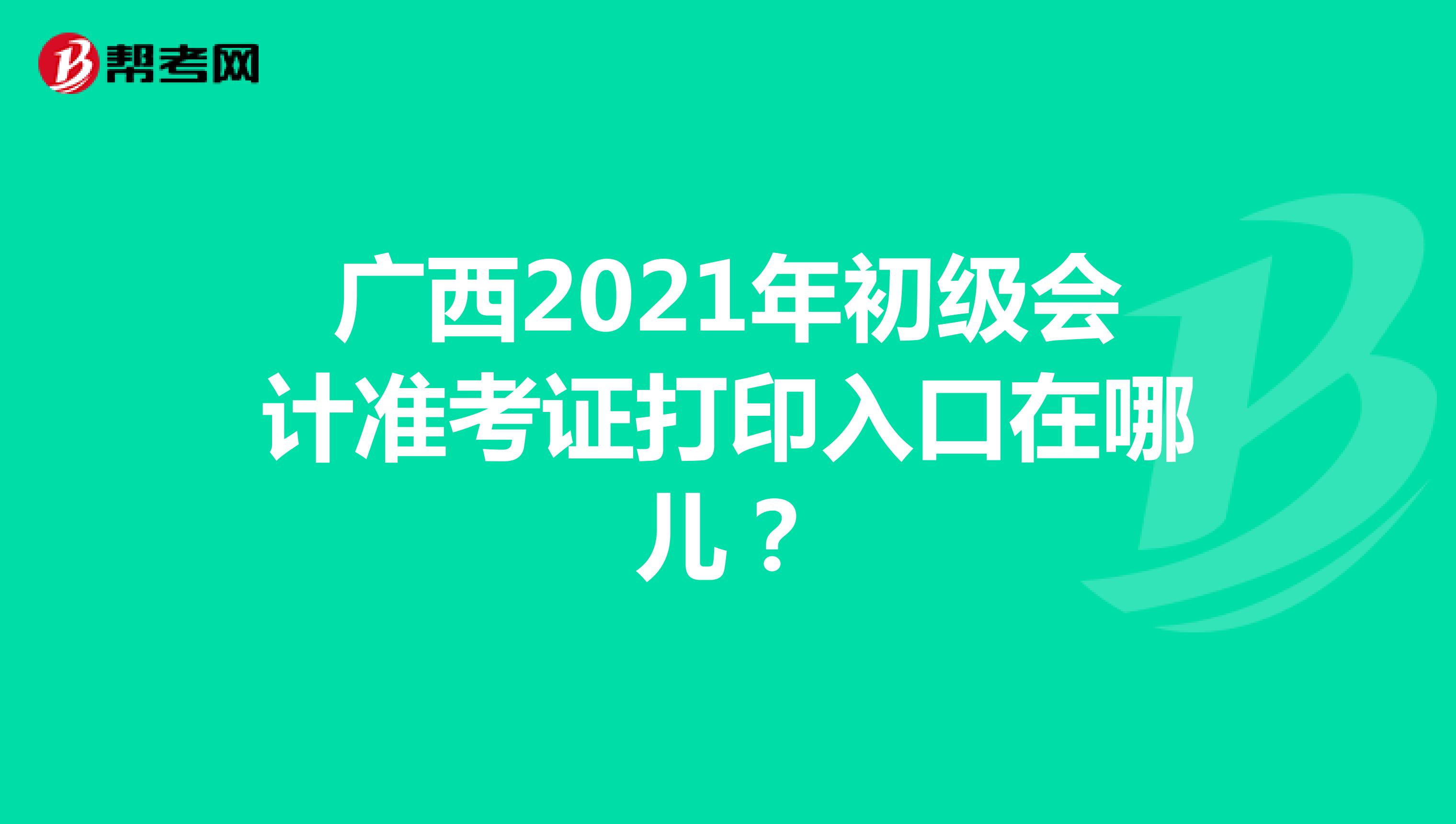 广西2021年初级会计准考证打印入口在哪儿？