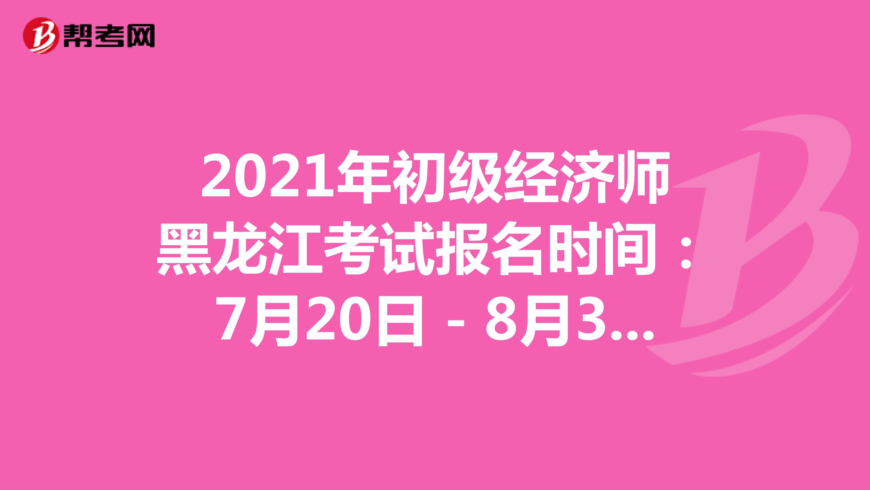 2021年初级经济师黑龙江考试报名时间：7月20日－8月3日！