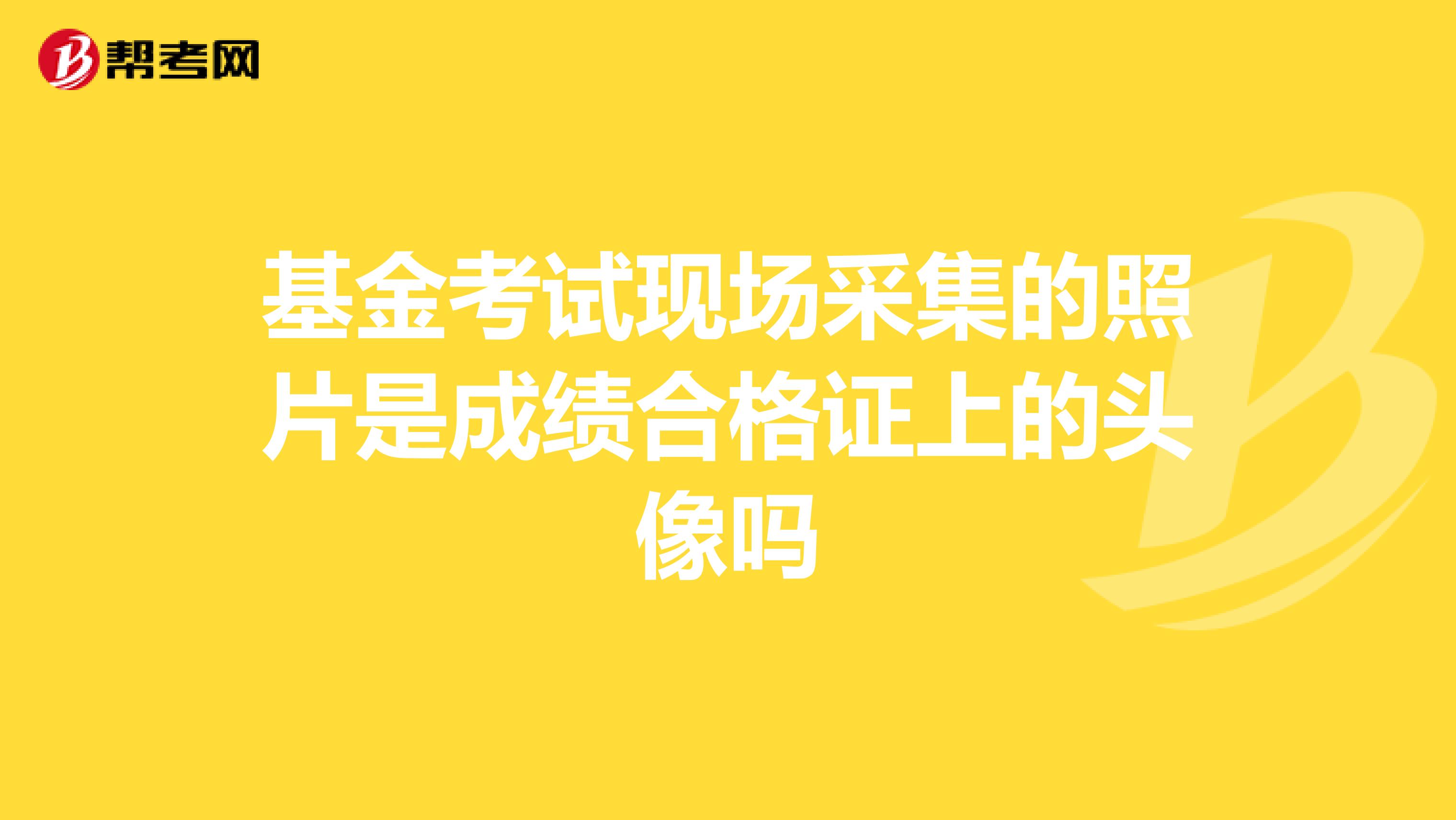 基金考试现场采集的照片是成绩合格证上的头像吗