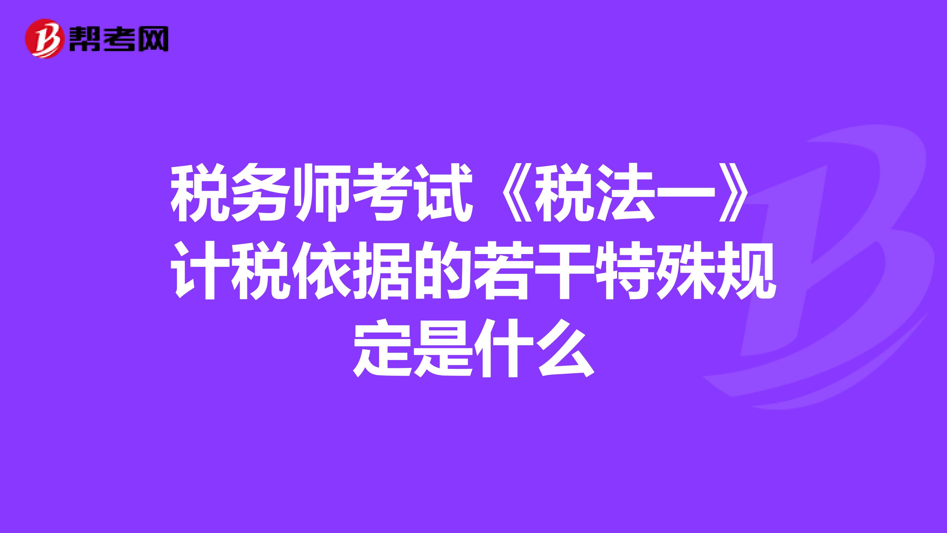 稅務師考試《稅法一》計稅依據(jù)的若干特殊規(guī)定是什么