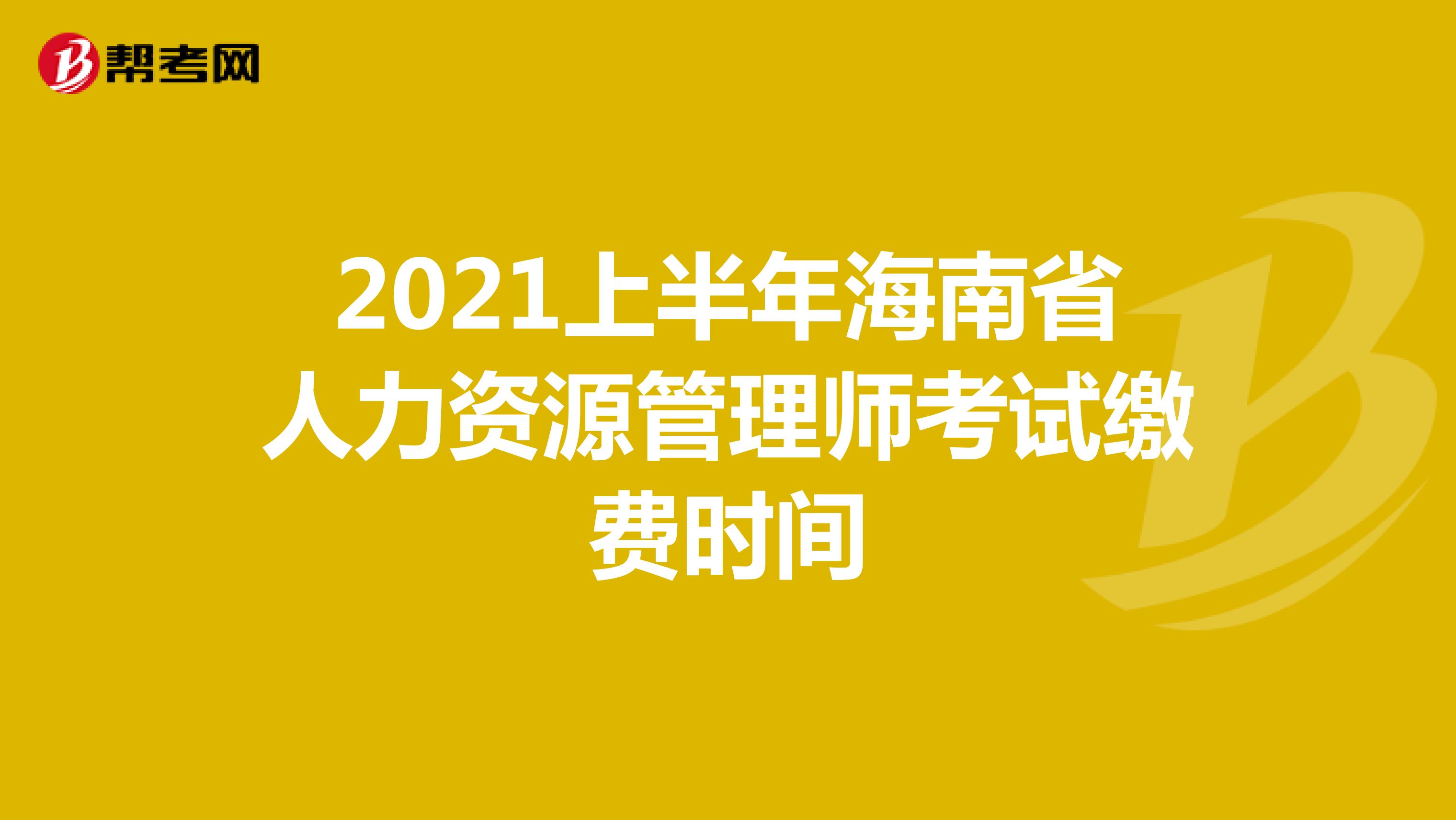 2021上半年海南省人力资源管理师考试缴费时间