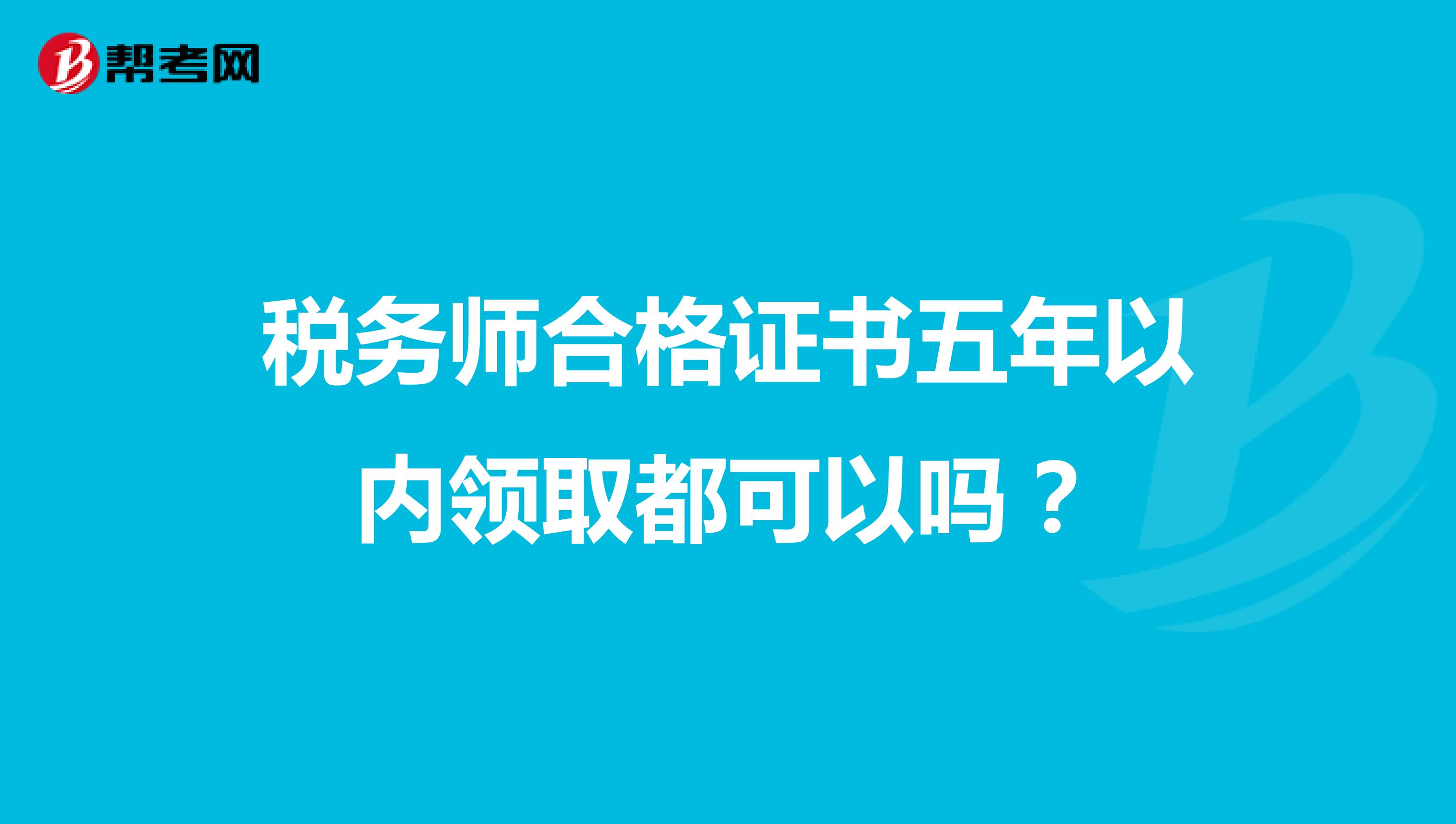 税务师合格证书五年以内领取都可以吗？