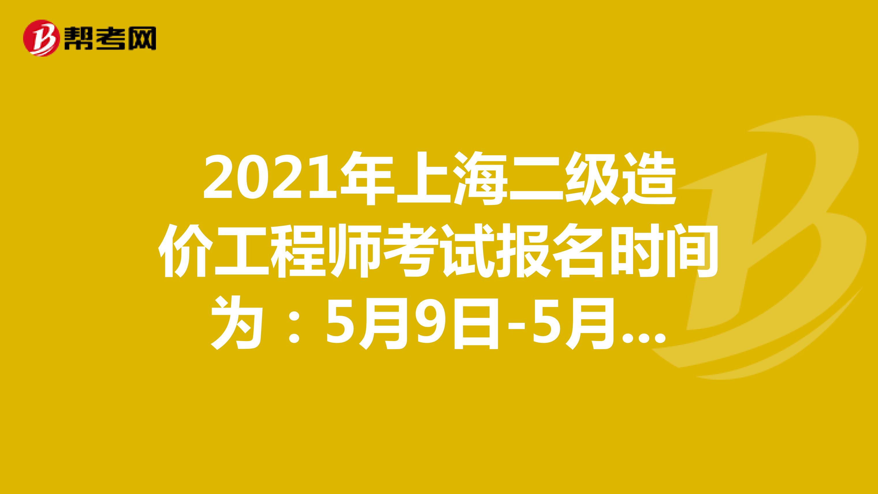 2021年上海二级造价工程师考试报名时间为：5月9日-5月11日