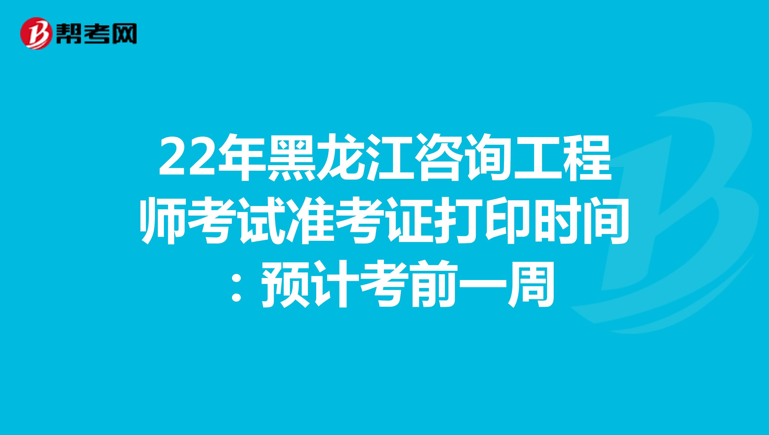22年黑龙江咨询工程师考试准考证打印时间：预计考前一周