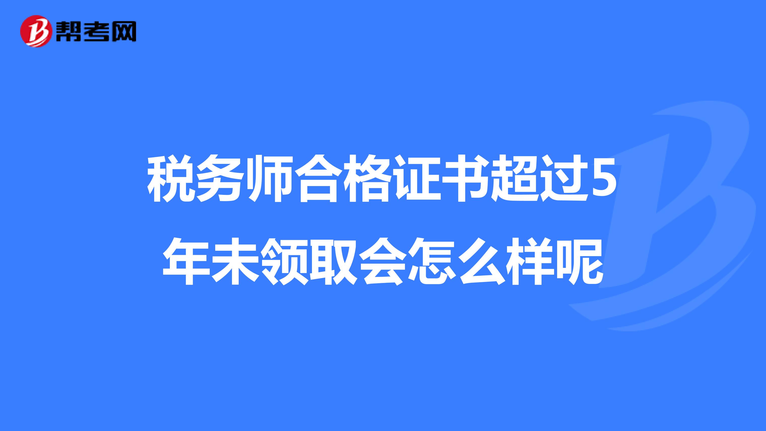 税务师合格证书超过5年未领取会怎么样呢