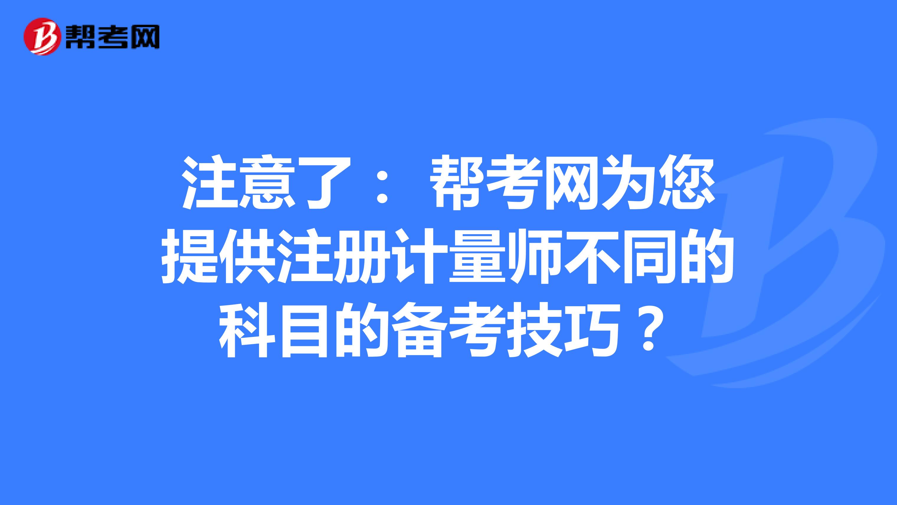 注意了: 幫考網(wǎng)為您提供注冊計量師不同的科目的備考技巧?