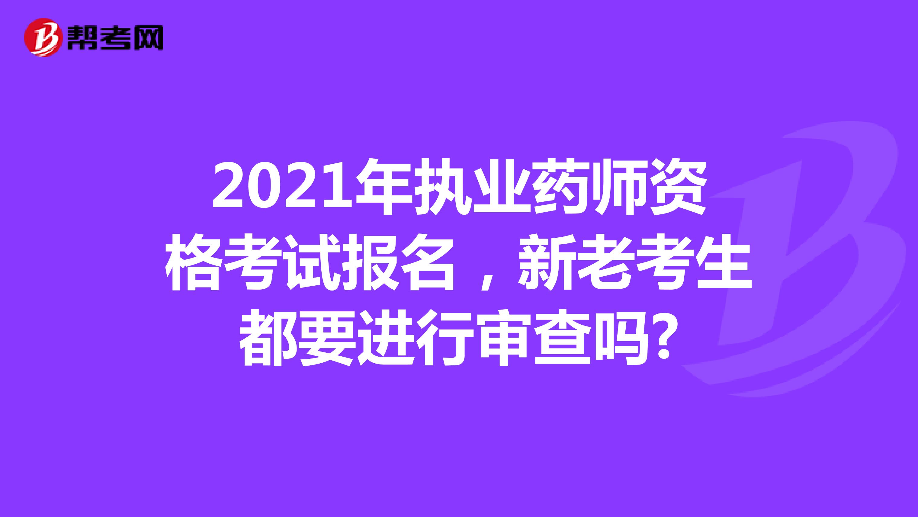2021年执业药师资格考试报名，新老考生都要进行审查吗?