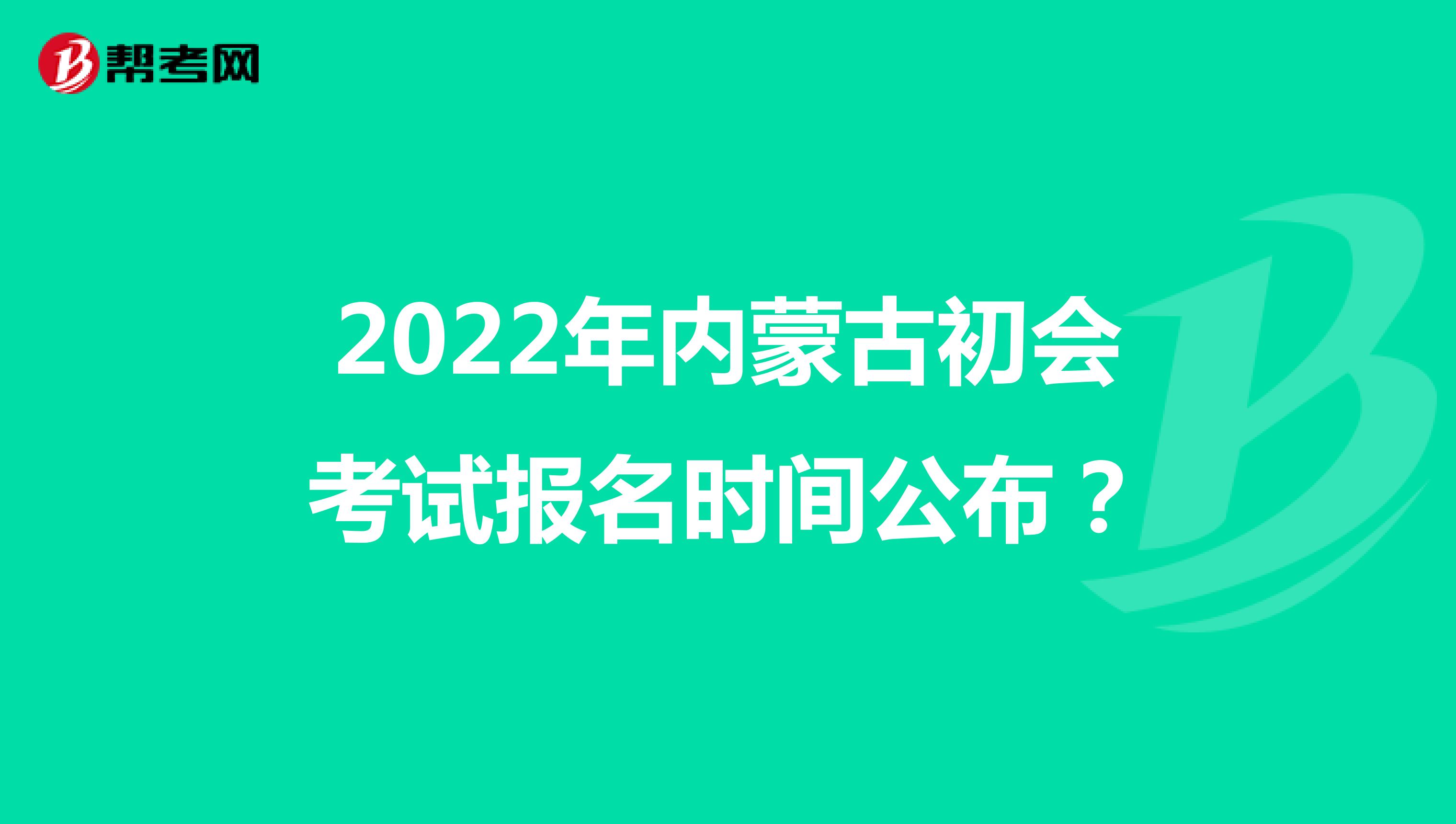 2022年内蒙古初会考试报名时间公布？