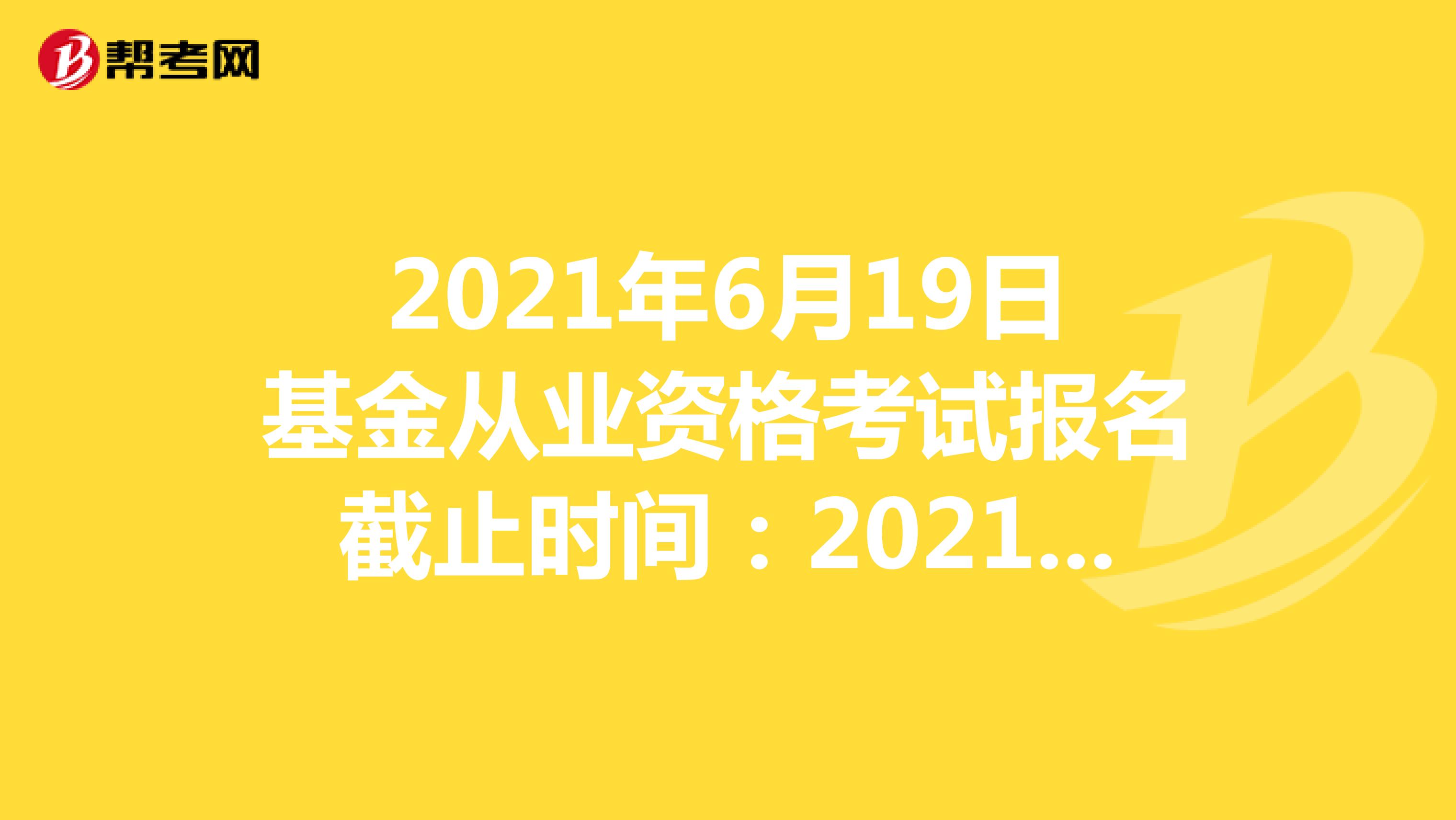 2021年6月19日基金从业资格考试报名截止时间：2021年5月26日